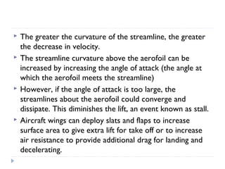 






The greater the curvature of the streamline, the greater
the decrease in velocity.
The streamline curvature above the aerofoil can be
increased by increasing the angle of attack (the angle at
which the aerofoil meets the streamline)
However, if the angle of attack is too large, the
streamlines about the aerofoil could converge and
dissipate. This diminishes the lift, an event known as stall.
Aircraft wings can deploy slats and flaps to increase
surface area to give extra lift for take off or to increase
air resistance to provide additional drag for landing and
decelerating.

 