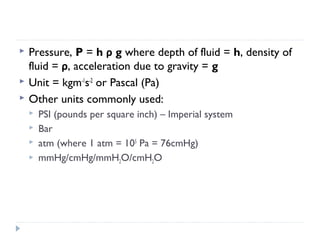 



Pressure, P = h ρ g where depth of fluid = h, density of
fluid = ρ, acceleration due to gravity = g
Unit = kgm-1s-2 or Pascal (Pa)
Other units commonly used:





PSI (pounds per square inch) – Imperial system
Bar
atm (where 1 atm = 105 Pa = 76cmHg)
mmHg/cmHg/mmH2O/cmH2O

 