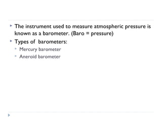 


The instrument used to measure atmospheric pressure is
known as a barometer. (Baro = pressure)
Types of barometers:



Mercury barometer
Aneroid barometer

 