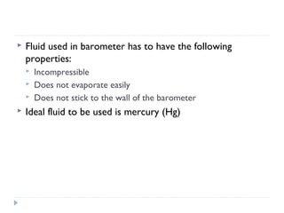 

Fluid used in barometer has to have the following
properties:






Incompressible
Does not evaporate easily
Does not stick to the wall of the barometer

Ideal fluid to be used is mercury (Hg)

 