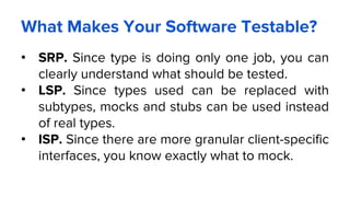 What Makes Your Software Testable?
• SRP. Since type is doing only one job, you can
clearly understand what should be tested.
• LSP. Since types used can be replaced with
subtypes, mocks and stubs can be used instead
of real types.
• ISP. Since there are more granular client-specific
interfaces, you know exactly what to mock.
 