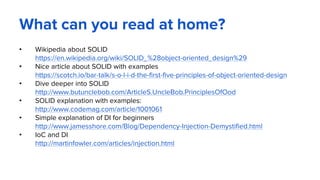 What can you read at home?
• Wikipedia about SOLID
https://en.wikipedia.org/wiki/SOLID_%28object-oriented_design%29
• Nice article about SOLID with examples
https://scotch.io/bar-talk/s-o-l-i-d-the-first-five-principles-of-object-oriented-design
• Dive deeper into SOLID
http://www.butunclebob.com/ArticleS.UncleBob.PrinciplesOfOod
• SOLID explanation with examples:
http://www.codemag.com/article/1001061
• Simple explanation of DI for beginners
http://www.jamesshore.com/Blog/Dependency-Injection-Demystified.html
• IoC and DI
http://martinfowler.com/articles/injection.html
 