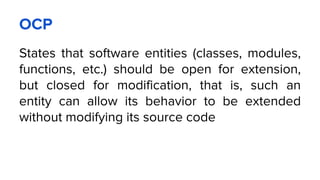OCP
States that software entities (classes, modules,
functions, etc.) should be open for extension,
but closed for modification, that is, such an
entity can allow its behavior to be extended
without modifying its source code
 