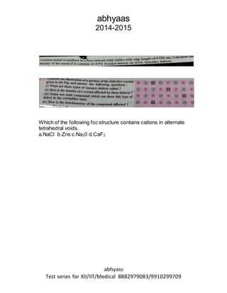 abhyaas
2014-2015
abhyass
Test series for XII/IIT/Medical 8882979083/9910299709
Which of the following fcc structure contains cations in alternate
tetrahedral voids.
a.NaCl b.Zns c.Na20 d.CaF2
 