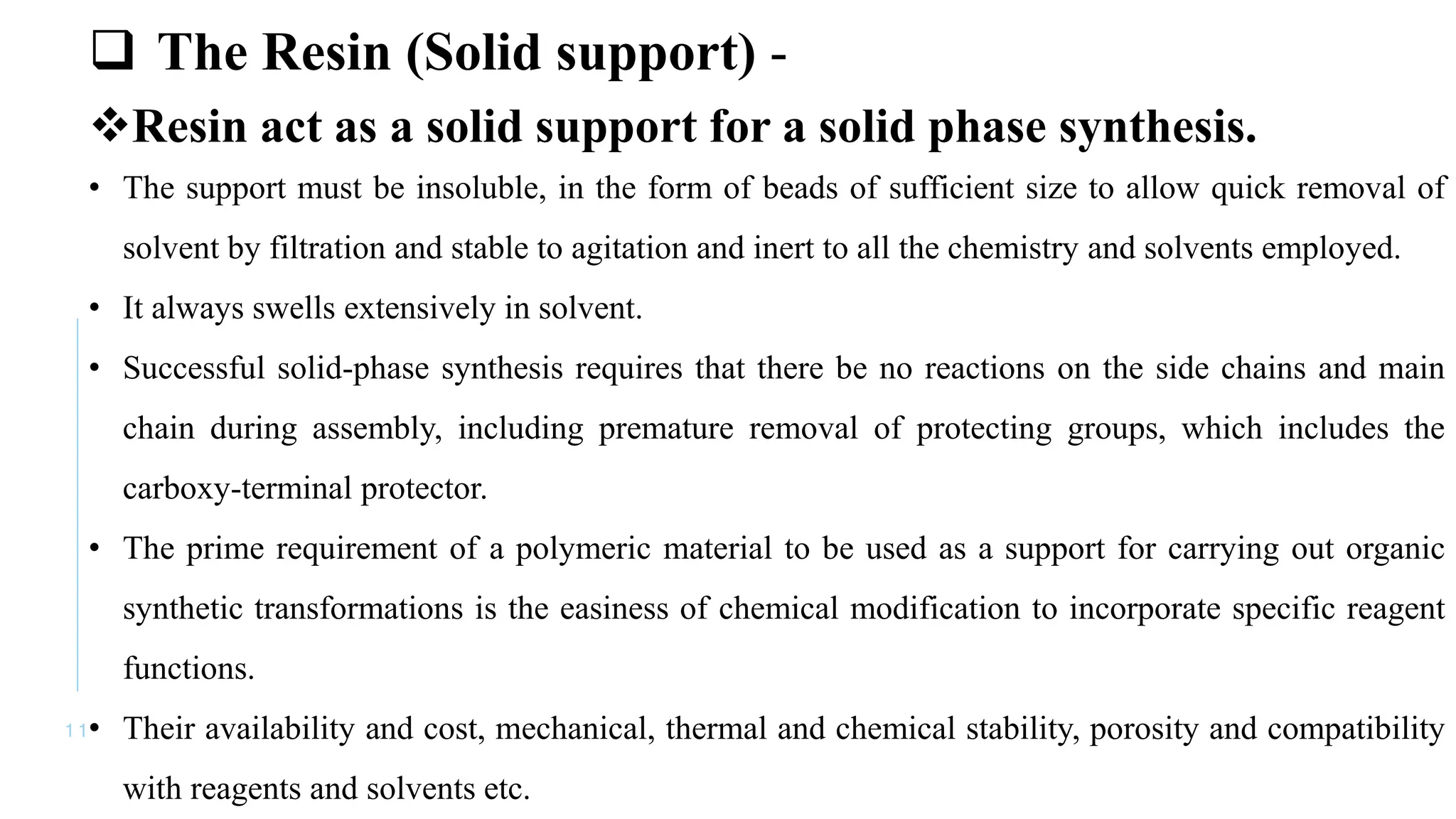 1 1
 The Resin (Solid support) -
Resin act as a solid support for a solid phase synthesis.
• The support must be insoluble, in the form of beads of sufficient size to allow quick removal of
solvent by filtration and stable to agitation and inert to all the chemistry and solvents employed.
• It always swells extensively in solvent.
• Successful solid-phase synthesis requires that there be no reactions on the side chains and main
chain during assembly, including premature removal of protecting groups, which includes the
carboxy-terminal protector.
• The prime requirement of a polymeric material to be used as a support for carrying out organic
synthetic transformations is the easiness of chemical modification to incorporate specific reagent
functions.
• Their availability and cost, mechanical, thermal and chemical stability, porosity and compatibility
with reagents and solvents etc.
 