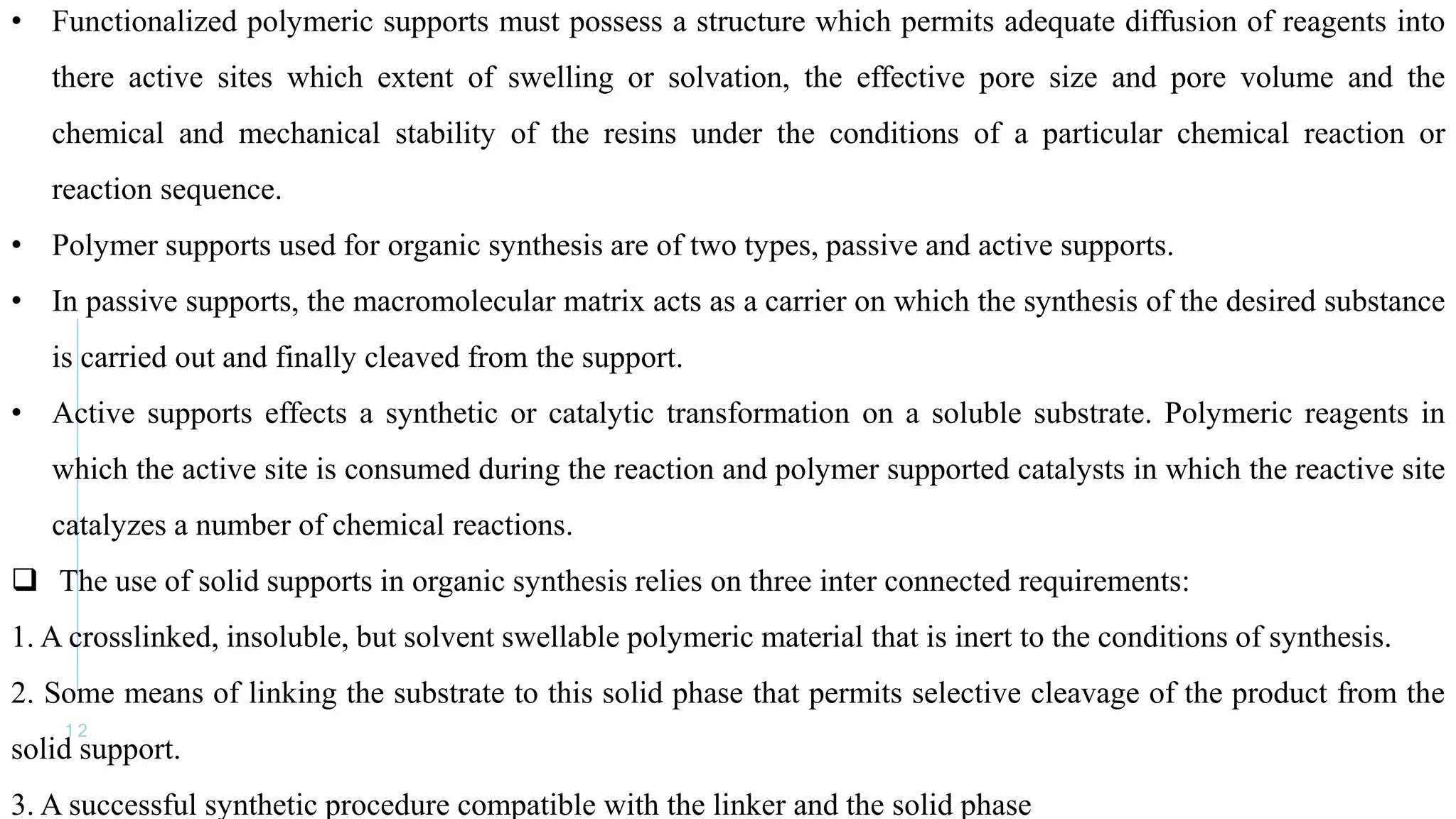 1 2
• Functionalized polymeric supports must possess a structure which permits adequate diffusion of reagents into
there active sites which extent of swelling or solvation, the effective pore size and pore volume and the
chemical and mechanical stability of the resins under the conditions of a particular chemical reaction or
reaction sequence.
• Polymer supports used for organic synthesis are of two types, passive and active supports.
• In passive supports, the macromolecular matrix acts as a carrier on which the synthesis of the desired substance
is carried out and finally cleaved from the support.
• Active supports effects a synthetic or catalytic transformation on a soluble substrate. Polymeric reagents in
which the active site is consumed during the reaction and polymer supported catalysts in which the reactive site
catalyzes a number of chemical reactions.
 The use of solid supports in organic synthesis relies on three inter connected requirements:
1. A crosslinked, insoluble, but solvent swellable polymeric material that is inert to the conditions of synthesis.
2. Some means of linking the substrate to this solid phase that permits selective cleavage of the product from the
solid support.
3. A successful synthetic procedure compatible with the linker and the solid phase
 