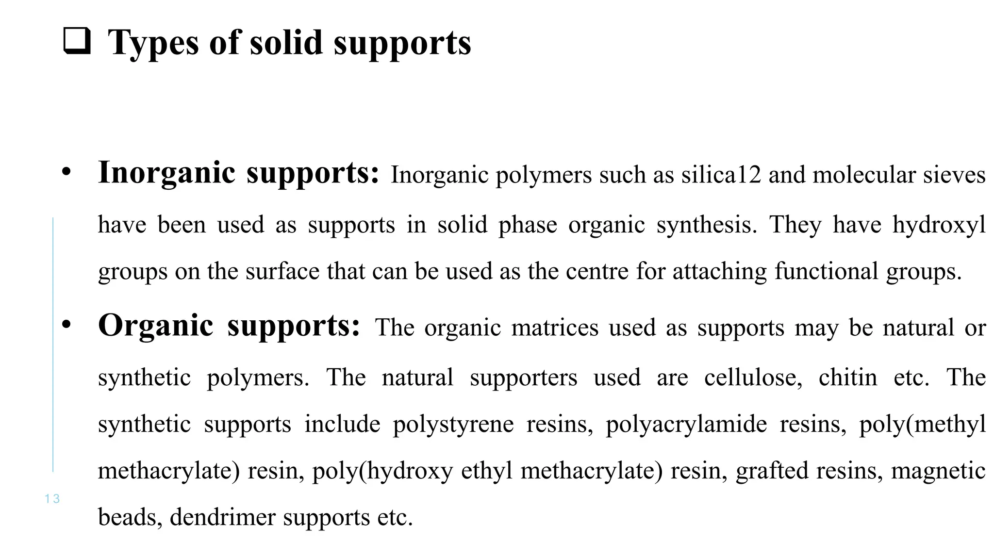 1 3
 Types of solid supports
• Inorganic supports: Inorganic polymers such as silica12 and molecular sieves
have been used as supports in solid phase organic synthesis. They have hydroxyl
groups on the surface that can be used as the centre for attaching functional groups.
• Organic supports: The organic matrices used as supports may be natural or
synthetic polymers. The natural supporters used are cellulose, chitin etc. The
synthetic supports include polystyrene resins, polyacrylamide resins, poly(methyl
methacrylate) resin, poly(hydroxy ethyl methacrylate) resin, grafted resins, magnetic
beads, dendrimer supports etc.
 