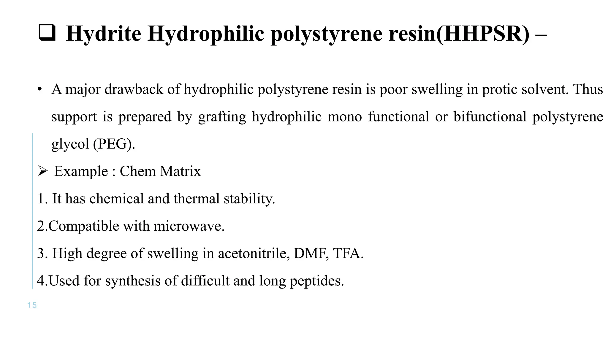 1 5
 Hydrite Hydrophilic polystyrene resin(HHPSR) –
• A major drawback of hydrophilic polystyrene resin is poor swelling in protic solvent. Thus
support is prepared by grafting hydrophilic mono functional or bifunctional polystyrene
glycol (PEG).
 Example : Chem Matrix
1. It has chemical and thermal stability.
2.Compatible with microwave.
3. High degree of swelling in acetonitrile, DMF, TFA.
4.Used for synthesis of difficult and long peptides.
 