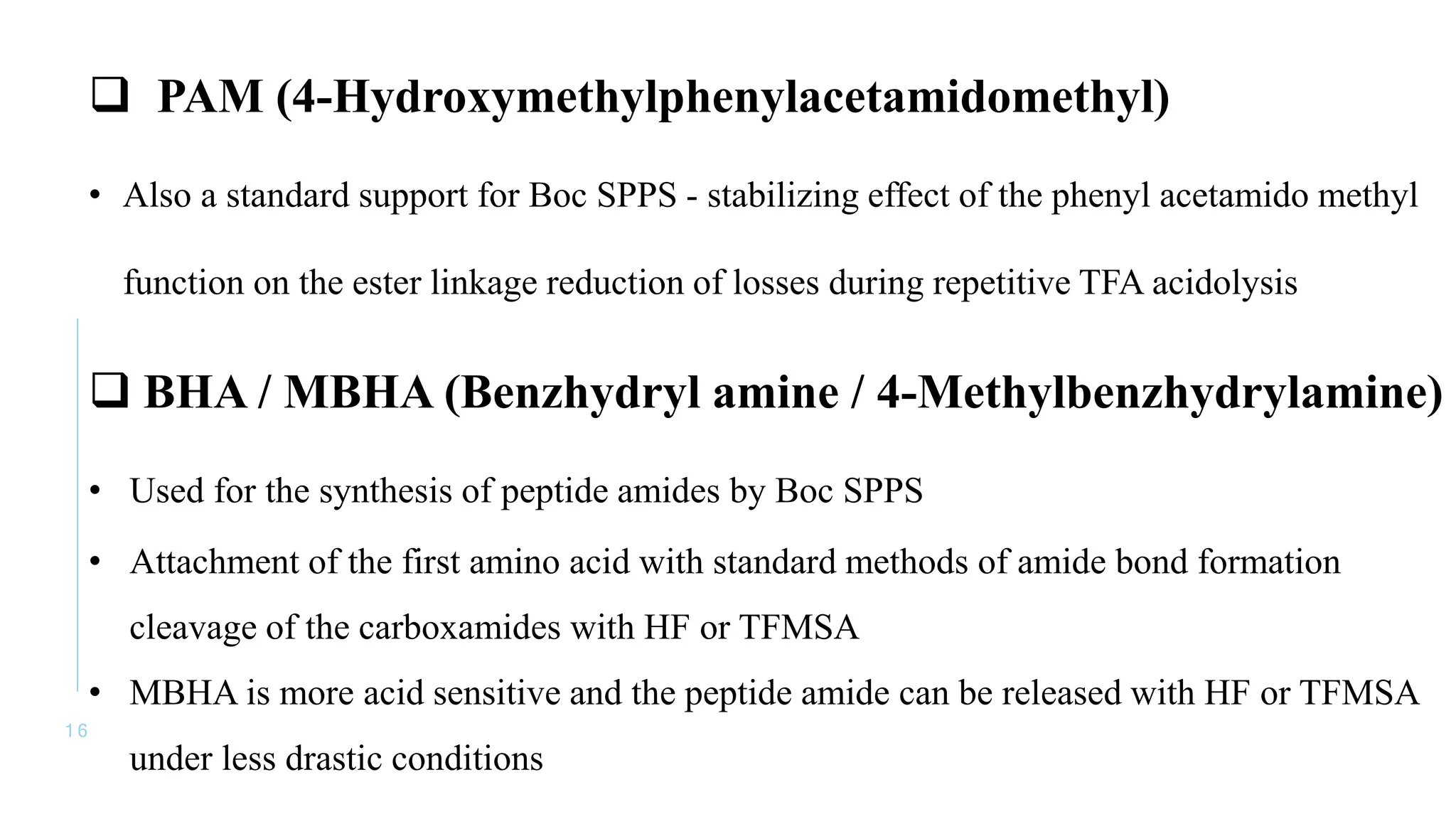 1 6
 PAM (4-Hydroxymethylphenylacetamidomethyl)
• Also a standard support for Boc SPPS - stabilizing effect of the phenyl acetamido methyl
function on the ester linkage reduction of losses during repetitive TFA acidolysis
 BHA / MBHA (Benzhydryl amine / 4-Methylbenzhydrylamine)
• Used for the synthesis of peptide amides by Boc SPPS
• Attachment of the first amino acid with standard methods of amide bond formation
cleavage of the carboxamides with HF or TFMSA
• MBHA is more acid sensitive and the peptide amide can be released with HF or TFMSA
under less drastic conditions
 