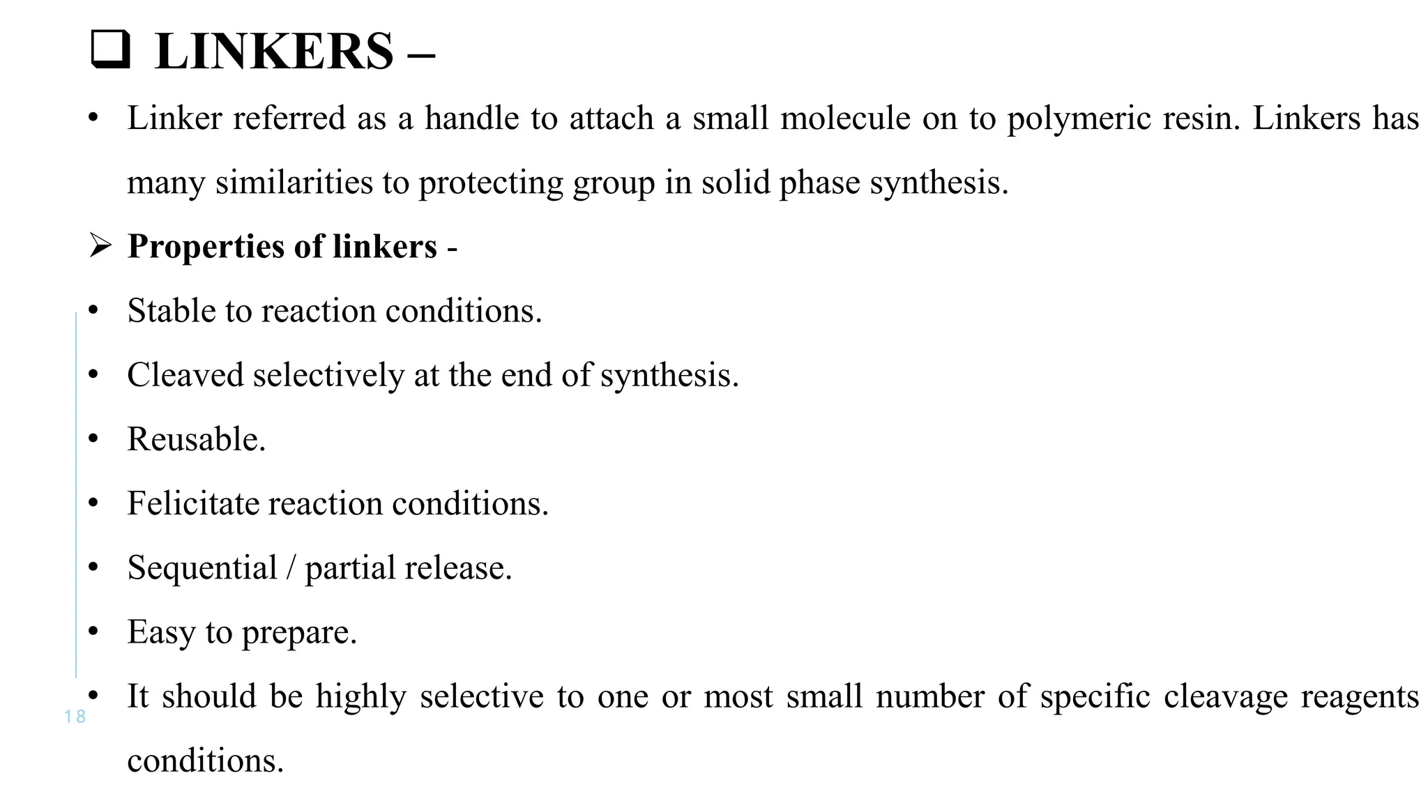 1 8
 LINKERS –
• Linker referred as a handle to attach a small molecule on to polymeric resin. Linkers has
many similarities to protecting group in solid phase synthesis.
 Properties of linkers -
• Stable to reaction conditions.
• Cleaved selectively at the end of synthesis.
• Reusable.
• Felicitate reaction conditions.
• Sequential / partial release.
• Easy to prepare.
• It should be highly selective to one or most small number of specific cleavage reagents
conditions.
 