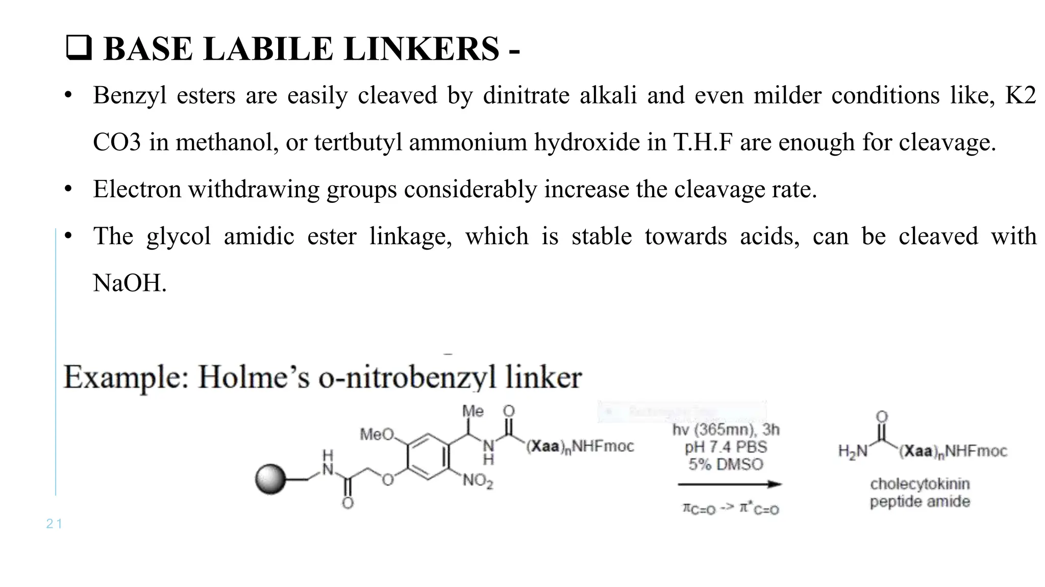 2 1
 BASE LABILE LINKERS -
• Benzyl esters are easily cleaved by dinitrate alkali and even milder conditions like, K2
CO3 in methanol, or tertbutyl ammonium hydroxide in T.H.F are enough for cleavage.
• Electron withdrawing groups considerably increase the cleavage rate.
• The glycol amidic ester linkage, which is stable towards acids, can be cleaved with
NaOH.
 