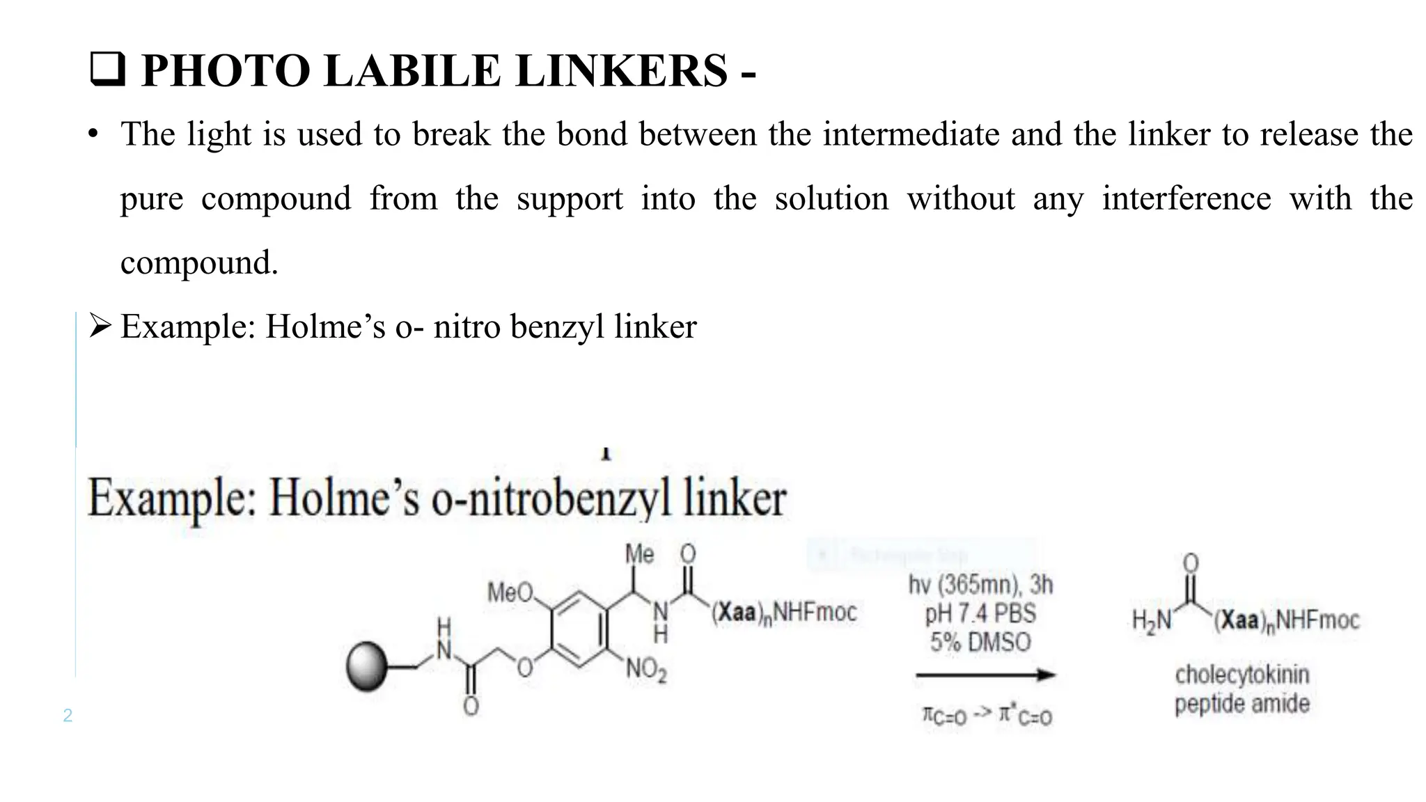 2 2
 PHOTO LABILE LINKERS -
• The light is used to break the bond between the intermediate and the linker to release the
pure compound from the support into the solution without any interference with the
compound.
Example: Holme’s o- nitro benzyl linker
 