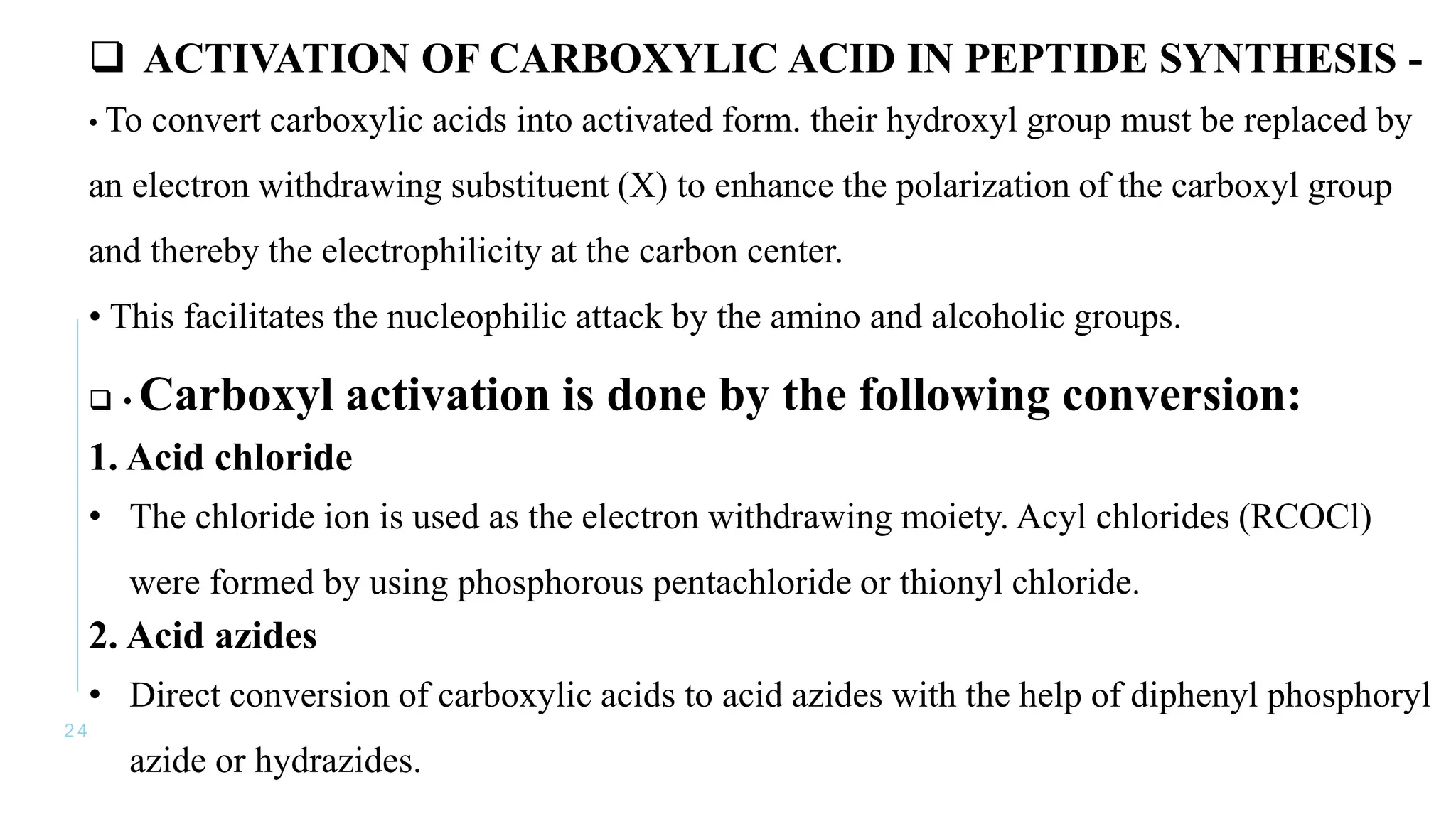 2 4
 ACTIVATION OF CARBOXYLIC ACID IN PEPTIDE SYNTHESIS -
• To convert carboxylic acids into activated form. their hydroxyl group must be replaced by
an electron withdrawing substituent (X) to enhance the polarization of the carboxyl group
and thereby the electrophilicity at the carbon center.
• This facilitates the nucleophilic attack by the amino and alcoholic groups.
 • Carboxyl activation is done by the following conversion:
1. Acid chloride
• The chloride ion is used as the electron withdrawing moiety. Acyl chlorides (RCOCl)
were formed by using phosphorous pentachloride or thionyl chloride.
2. Acid azides
• Direct conversion of carboxylic acids to acid azides with the help of diphenyl phosphoryl
azide or hydrazides.
 