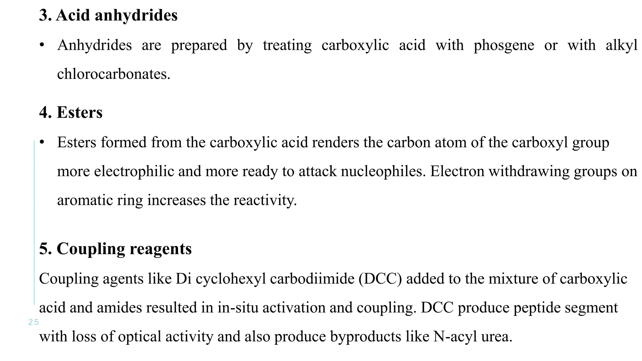 2 5
3. Acid anhydrides
• Anhydrides are prepared by treating carboxylic acid with phosgene or with alkyl
chlorocarbonates.
4. Esters
• Esters formed from the carboxylic acid renders the carbon atom of the carboxyl group
more electrophilic and more ready to attack nucleophiles. Electron withdrawing groups on
aromatic ring increases the reactivity.
5. Coupling reagents
Coupling agents like Di cyclohexyl carbodiimide (DCC) added to the mixture of carboxylic
acid and amides resulted in in-situ activation and coupling. DCC produce peptide segment
with loss of optical activity and also produce byproducts like N-acyl urea.
 