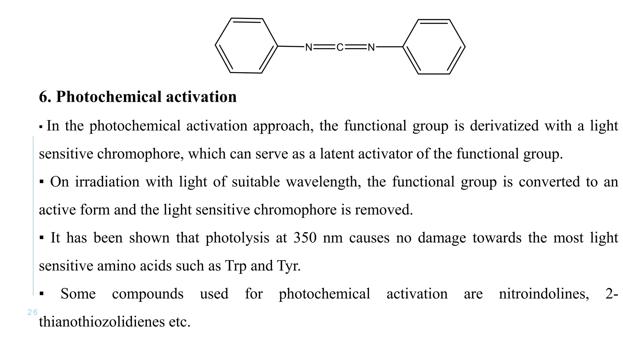 2 6
6. Photochemical activation
▪ In the photochemical activation approach, the functional group is derivatized with a light
sensitive chromophore, which can serve as a latent activator of the functional group.
▪ On irradiation with light of suitable wavelength, the functional group is converted to an
active form and the light sensitive chromophore is removed.
▪ It has been shown that photolysis at 350 nm causes no damage towards the most light
sensitive amino acids such as Trp and Tyr.
▪ Some compounds used for photochemical activation are nitroindolines, 2-
thianothiozolidienes etc.
 