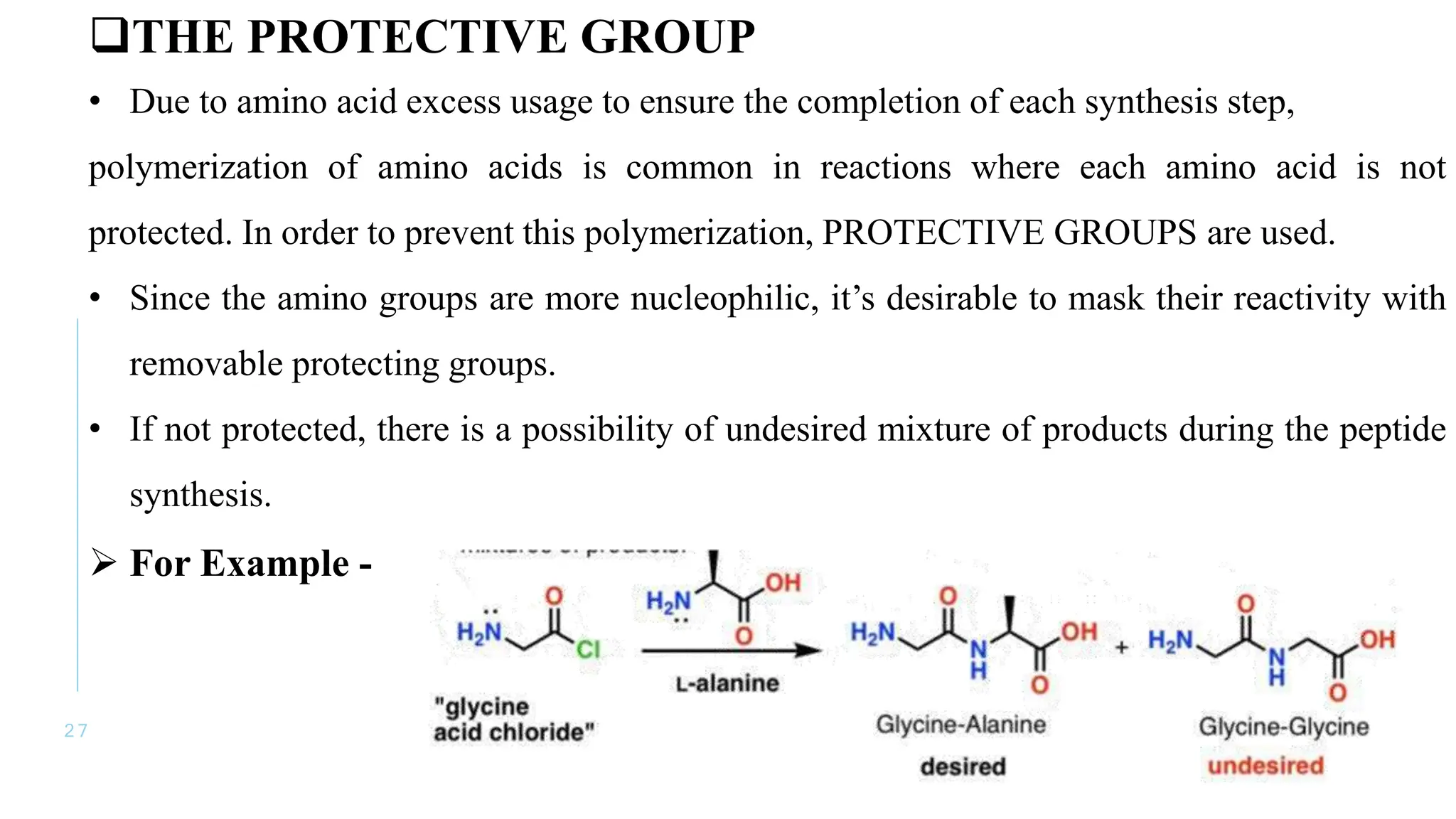 2 7
THE PROTECTIVE GROUP
• Due to amino acid excess usage to ensure the completion of each synthesis step,
polymerization of amino acids is common in reactions where each amino acid is not
protected. In order to prevent this polymerization, PROTECTIVE GROUPS are used.
• Since the amino groups are more nucleophilic, it’s desirable to mask their reactivity with
removable protecting groups.
• If not protected, there is a possibility of undesired mixture of products during the peptide
synthesis.
 For Example -
 