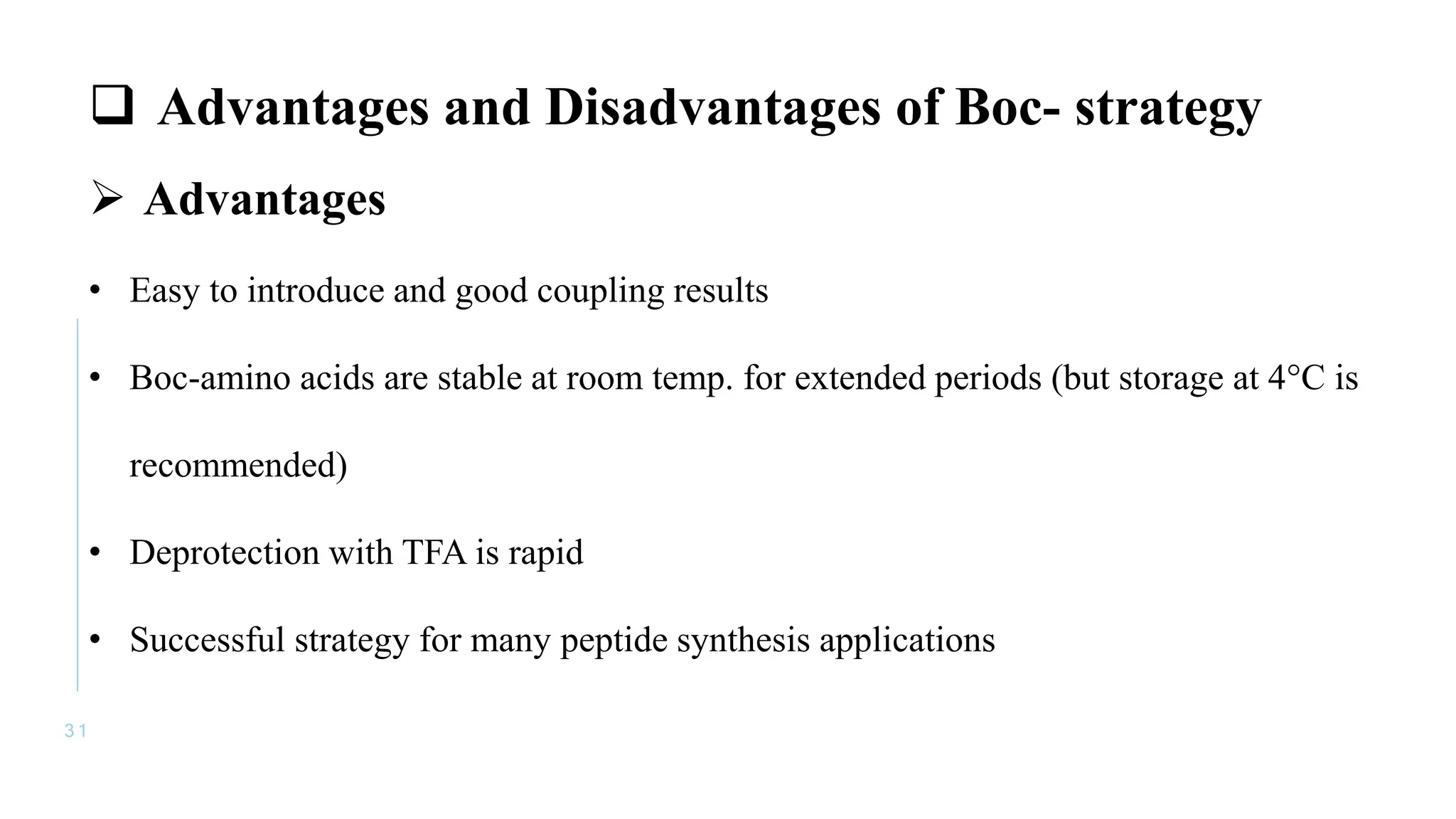 3 1
 Advantages and Disadvantages of Boc- strategy
 Advantages
• Easy to introduce and good coupling results
• Boc-amino acids are stable at room temp. for extended periods (but storage at 4°C is
recommended)
• Deprotection with TFA is rapid
• Successful strategy for many peptide synthesis applications
 