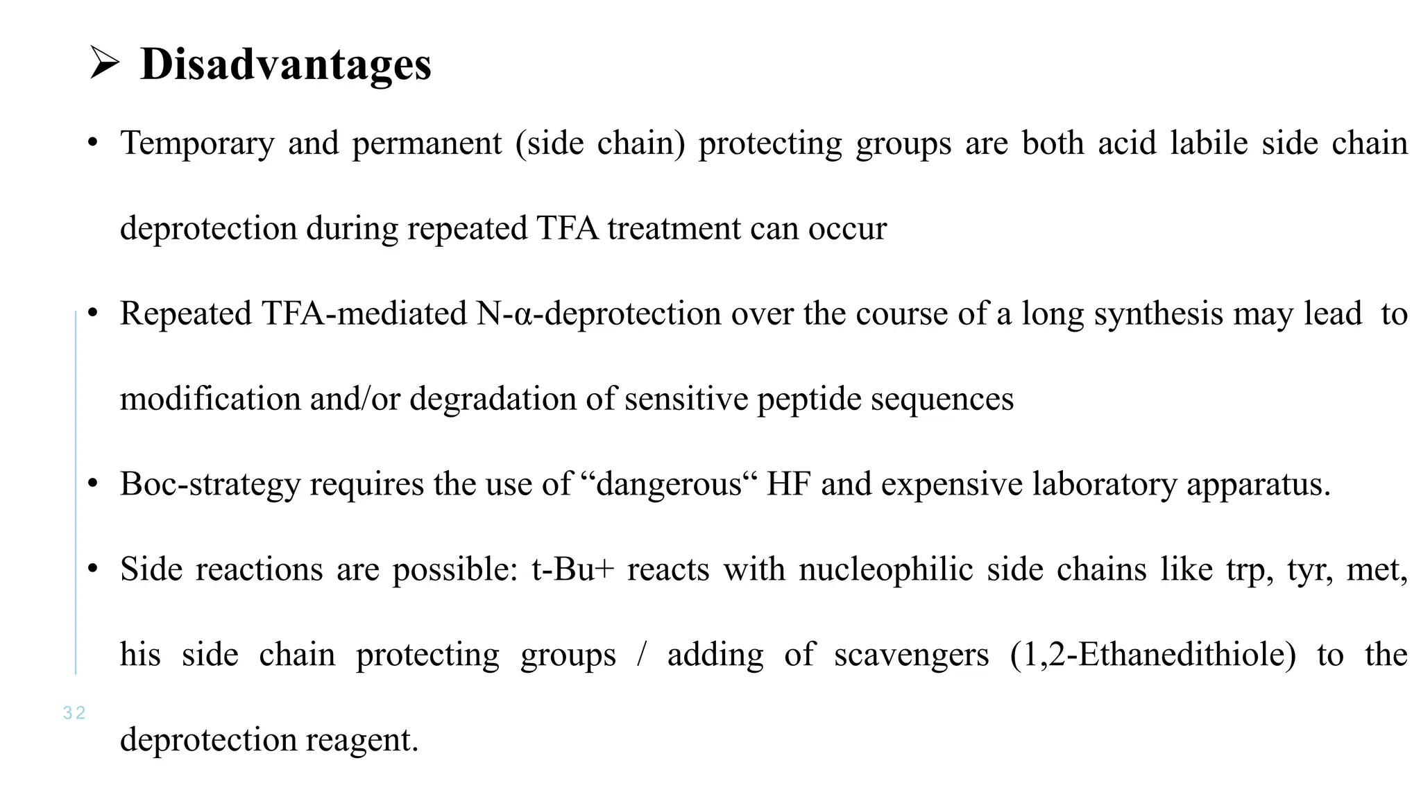 3 2
 Disadvantages
• Temporary and permanent (side chain) protecting groups are both acid labile side chain
deprotection during repeated TFA treatment can occur
• Repeated TFA-mediated N-α-deprotection over the course of a long synthesis may lead to
modification and/or degradation of sensitive peptide sequences
• Boc-strategy requires the use of “dangerous“ HF and expensive laboratory apparatus.
• Side reactions are possible: t-Bu+ reacts with nucleophilic side chains like trp, tyr, met,
his side chain protecting groups / adding of scavengers (1,2-Ethanedithiole) to the
deprotection reagent.
 