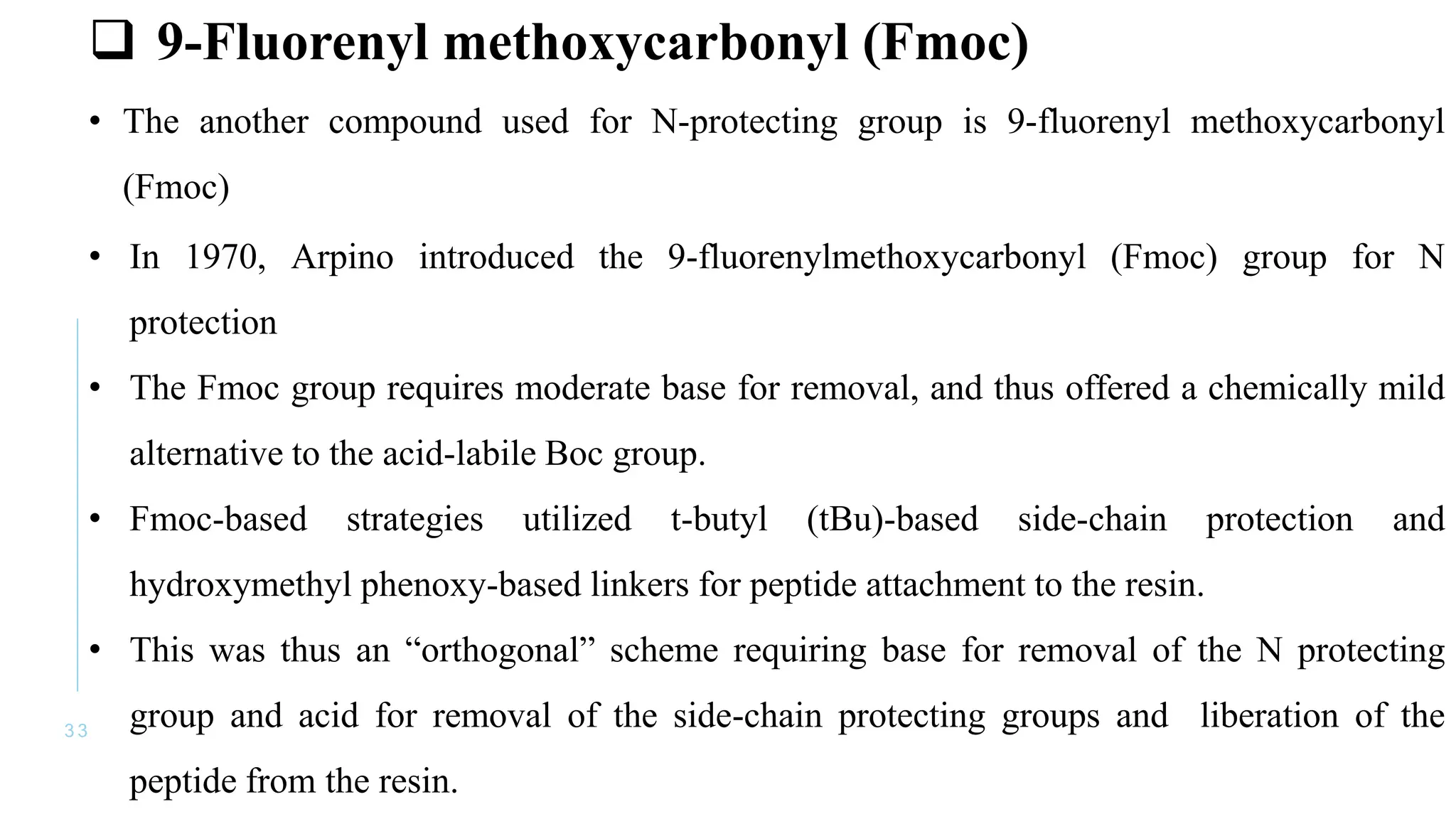 3 3
 9-Fluorenyl methoxycarbonyl (Fmoc)
• The another compound used for N-protecting group is 9-fluorenyl methoxycarbonyl
(Fmoc)
• In 1970, Arpino introduced the 9-fluorenylmethoxycarbonyl (Fmoc) group for N
protection
• The Fmoc group requires moderate base for removal, and thus offered a chemically mild
alternative to the acid-labile Boc group.
• Fmoc-based strategies utilized t-butyl (tBu)-based side-chain protection and
hydroxymethyl phenoxy-based linkers for peptide attachment to the resin.
• This was thus an “orthogonal” scheme requiring base for removal of the N protecting
group and acid for removal of the side-chain protecting groups and liberation of the
peptide from the resin.
 