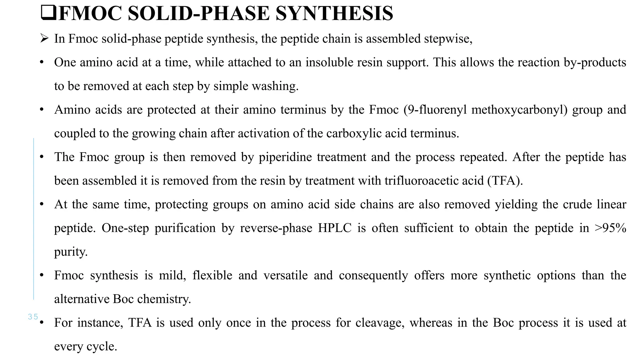 3 5
FMOC SOLID-PHASE SYNTHESIS
 In Fmoc solid-phase peptide synthesis, the peptide chain is assembled stepwise,
• One amino acid at a time, while attached to an insoluble resin support. This allows the reaction by-products
to be removed at each step by simple washing.
• Amino acids are protected at their amino terminus by the Fmoc (9-fluorenyl methoxycarbonyl) group and
coupled to the growing chain after activation of the carboxylic acid terminus.
• The Fmoc group is then removed by piperidine treatment and the process repeated. After the peptide has
been assembled it is removed from the resin by treatment with trifluoroacetic acid (TFA).
• At the same time, protecting groups on amino acid side chains are also removed yielding the crude linear
peptide. One-step purification by reverse-phase HPLC is often sufficient to obtain the peptide in >95%
purity.
• Fmoc synthesis is mild, flexible and versatile and consequently offers more synthetic options than the
alternative Boc chemistry.
• For instance, TFA is used only once in the process for cleavage, whereas in the Boc process it is used at
every cycle.
 