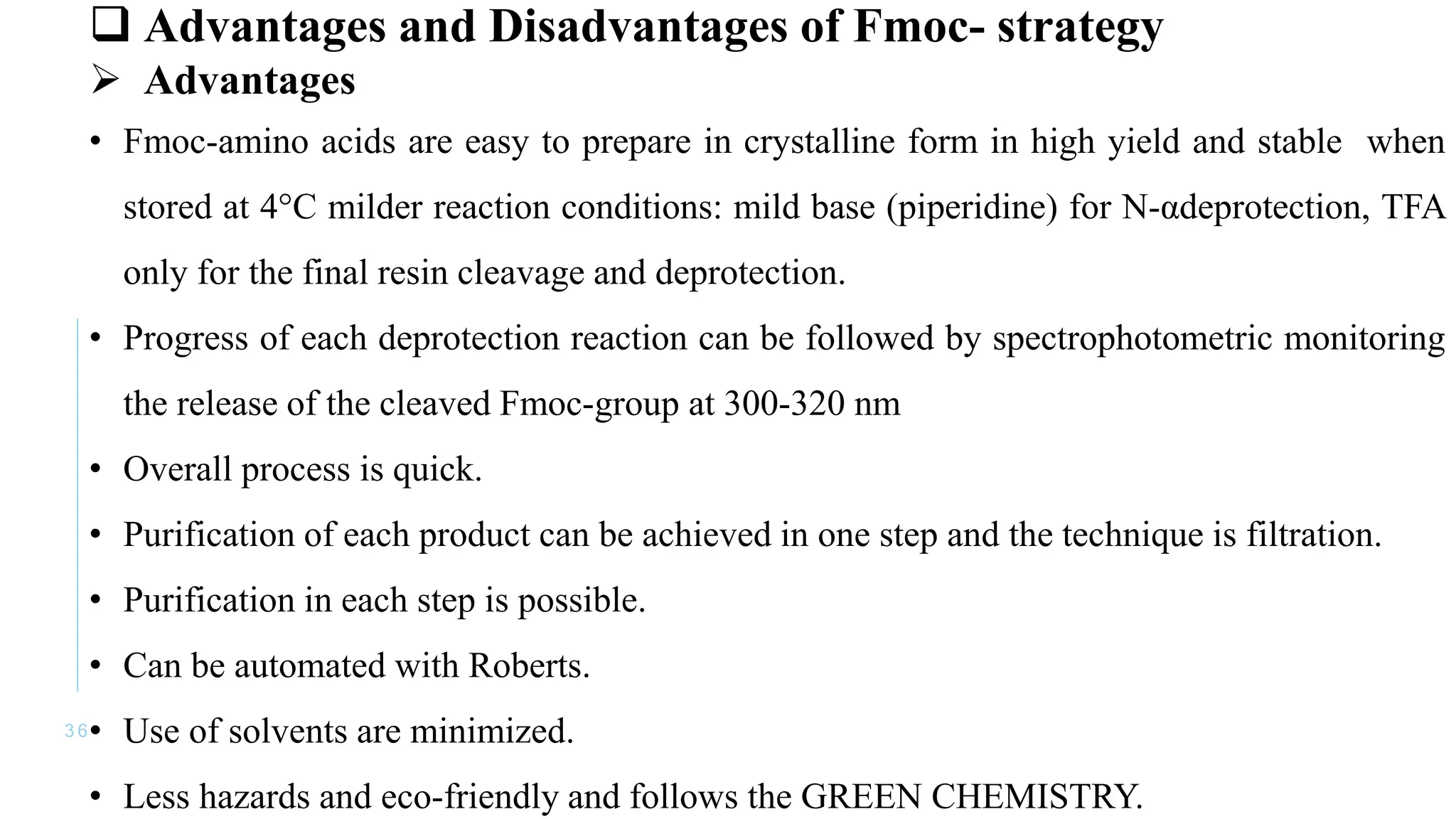 3 6
 Advantages and Disadvantages of Fmoc- strategy
 Advantages
• Fmoc-amino acids are easy to prepare in crystalline form in high yield and stable when
stored at 4°C milder reaction conditions: mild base (piperidine) for N-αdeprotection, TFA
only for the final resin cleavage and deprotection.
• Progress of each deprotection reaction can be followed by spectrophotometric monitoring
the release of the cleaved Fmoc-group at 300-320 nm
• Overall process is quick.
• Purification of each product can be achieved in one step and the technique is filtration.
• Purification in each step is possible.
• Can be automated with Roberts.
• Use of solvents are minimized.
• Less hazards and eco-friendly and follows the GREEN CHEMISTRY.
 