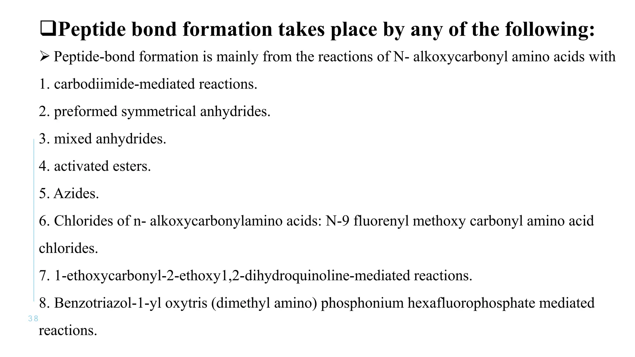 3 8
Peptide bond formation takes place by any of the following:
 Peptide-bond formation is mainly from the reactions of N- alkoxycarbonyl amino acids with
1. carbodiimide-mediated reactions.
2. preformed symmetrical anhydrides.
3. mixed anhydrides.
4. activated esters.
5. Azides.
6. Chlorides of n- alkoxycarbonylamino acids: N-9 fluorenyl methoxy carbonyl amino acid
chlorides.
7. 1-ethoxycarbonyl-2-ethoxy1,2-dihydroquinoline-mediated reactions.
8. Benzotriazol-1-yl oxytris (dimethyl amino) phosphonium hexafluorophosphate mediated
reactions.
 