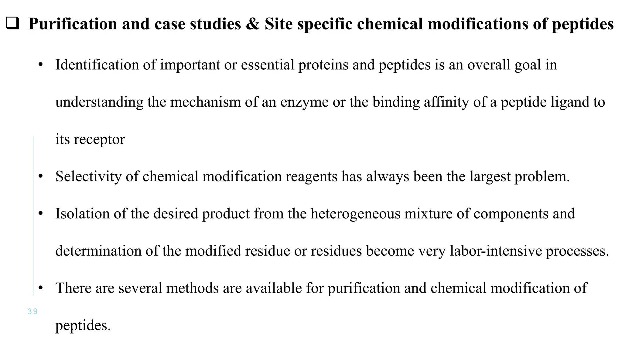 3 9
• Identification of important or essential proteins and peptides is an overall goal in
understanding the mechanism of an enzyme or the binding affinity of a peptide ligand to
its receptor
• Selectivity of chemical modification reagents has always been the largest problem.
• Isolation of the desired product from the heterogeneous mixture of components and
determination of the modified residue or residues become very labor-intensive processes.
• There are several methods are available for purification and chemical modification of
peptides.
 Purification and case studies & Site specific chemical modifications of peptides
 