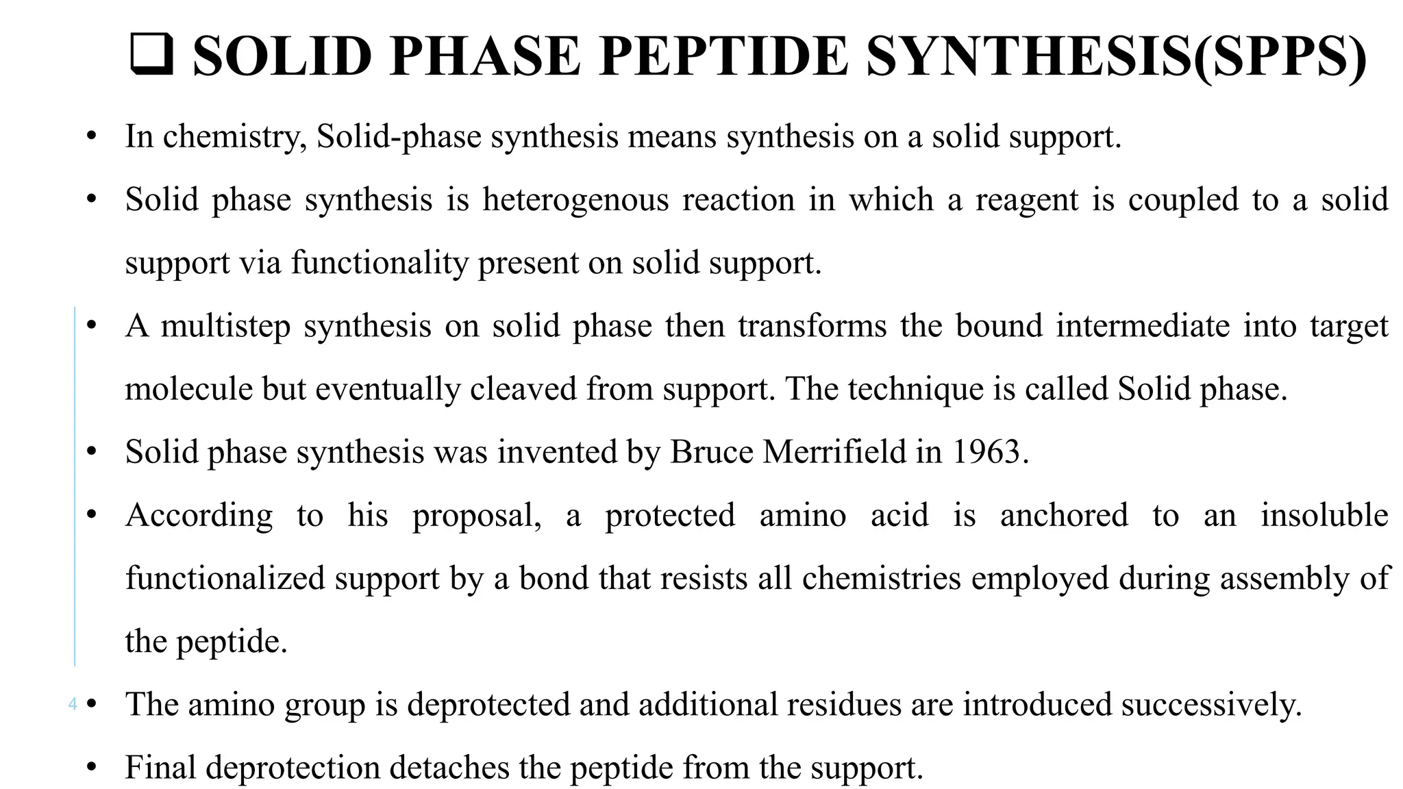 4
 SOLID PHASE PEPTIDE SYNTHESIS(SPPS)
• In chemistry, Solid-phase synthesis means synthesis on a solid support.
• Solid phase synthesis is heterogenous reaction in which a reagent is coupled to a solid
support via functionality present on solid support.
• A multistep synthesis on solid phase then transforms the bound intermediate into target
molecule but eventually cleaved from support. The technique is called Solid phase.
• Solid phase synthesis was invented by Bruce Merrifield in 1963.
• According to his proposal, a protected amino acid is anchored to an insoluble
functionalized support by a bond that resists all chemistries employed during assembly of
the peptide.
• The amino group is deprotected and additional residues are introduced successively.
• Final deprotection detaches the peptide from the support.
 