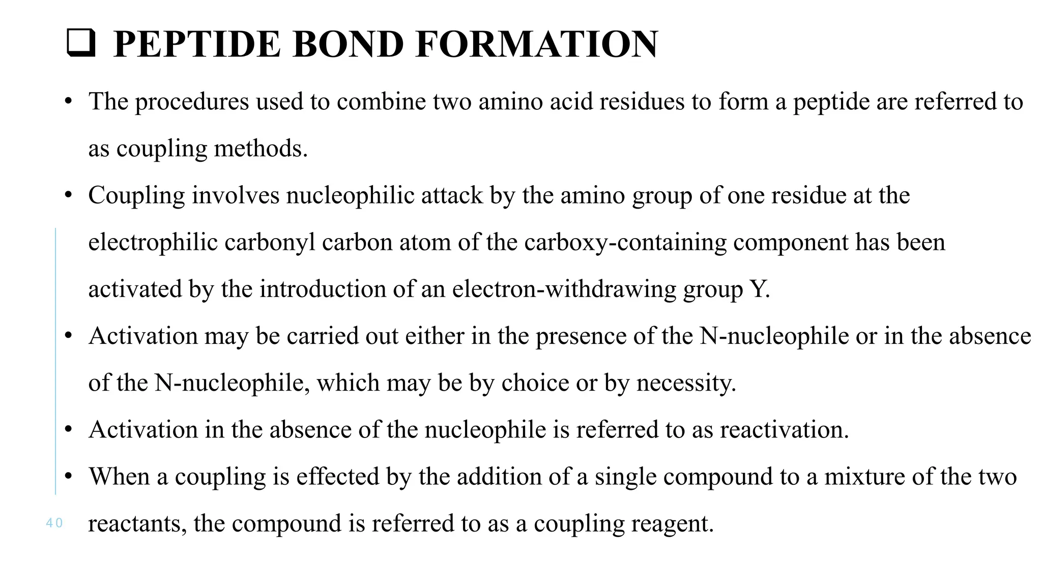 4 0
 PEPTIDE BOND FORMATION
• The procedures used to combine two amino acid residues to form a peptide are referred to
as coupling methods.
• Coupling involves nucleophilic attack by the amino group of one residue at the
electrophilic carbonyl carbon atom of the carboxy-containing component has been
activated by the introduction of an electron-withdrawing group Y.
• Activation may be carried out either in the presence of the N-nucleophile or in the absence
of the N-nucleophile, which may be by choice or by necessity.
• Activation in the absence of the nucleophile is referred to as reactivation.
• When a coupling is effected by the addition of a single compound to a mixture of the two
reactants, the compound is referred to as a coupling reagent.
 