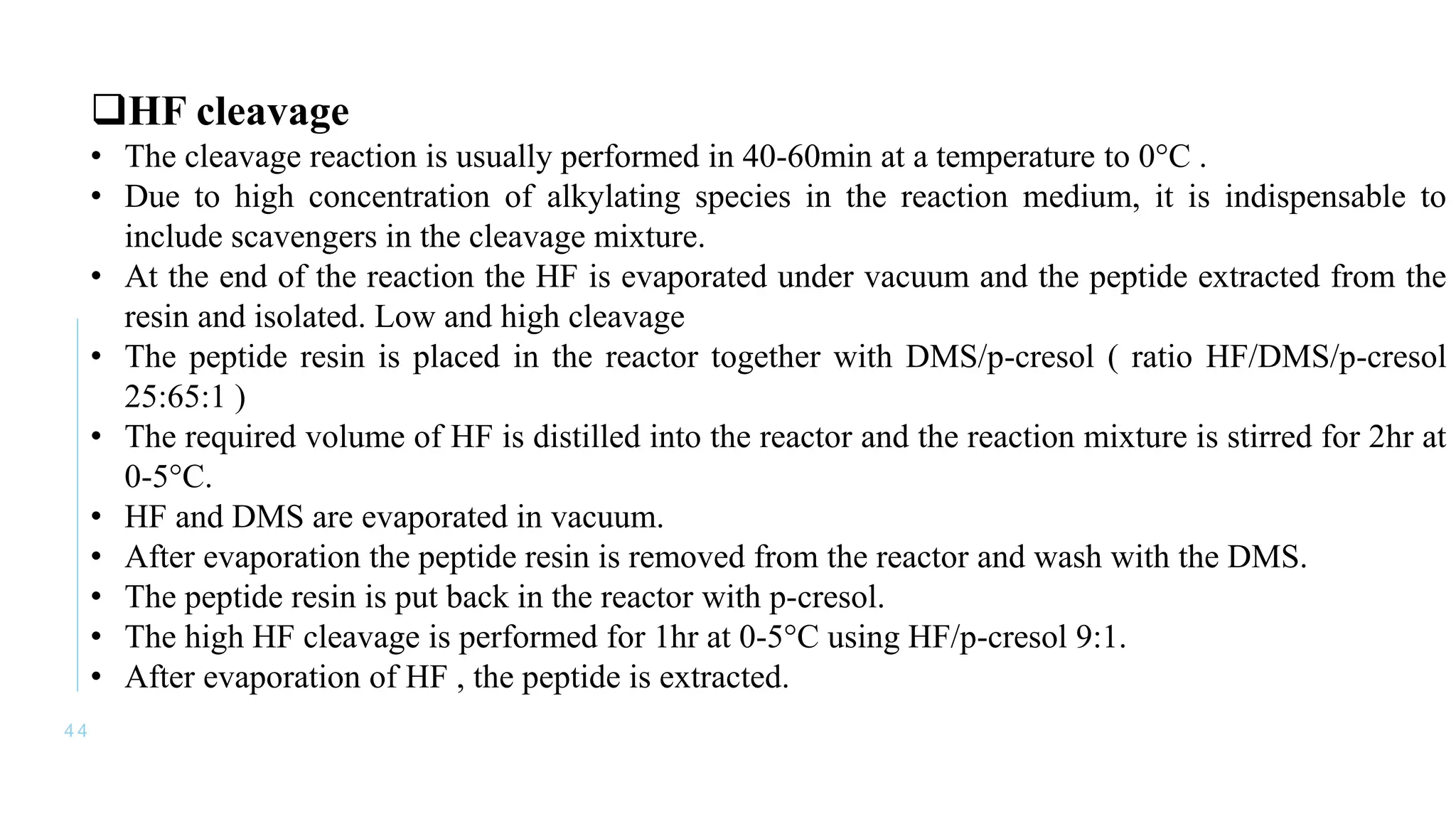 4 4
HF cleavage
• The cleavage reaction is usually performed in 40-60min at a temperature to 0°C .
• Due to high concentration of alkylating species in the reaction medium, it is indispensable to
include scavengers in the cleavage mixture.
• At the end of the reaction the HF is evaporated under vacuum and the peptide extracted from the
resin and isolated. Low and high cleavage
• The peptide resin is placed in the reactor together with DMS/p-cresol ( ratio HF/DMS/p-cresol
25:65:1 )
• The required volume of HF is distilled into the reactor and the reaction mixture is stirred for 2hr at
0-5°C.
• HF and DMS are evaporated in vacuum.
• After evaporation the peptide resin is removed from the reactor and wash with the DMS.
• The peptide resin is put back in the reactor with p-cresol.
• The high HF cleavage is performed for 1hr at 0-5°C using HF/p-cresol 9:1.
• After evaporation of HF , the peptide is extracted.
 