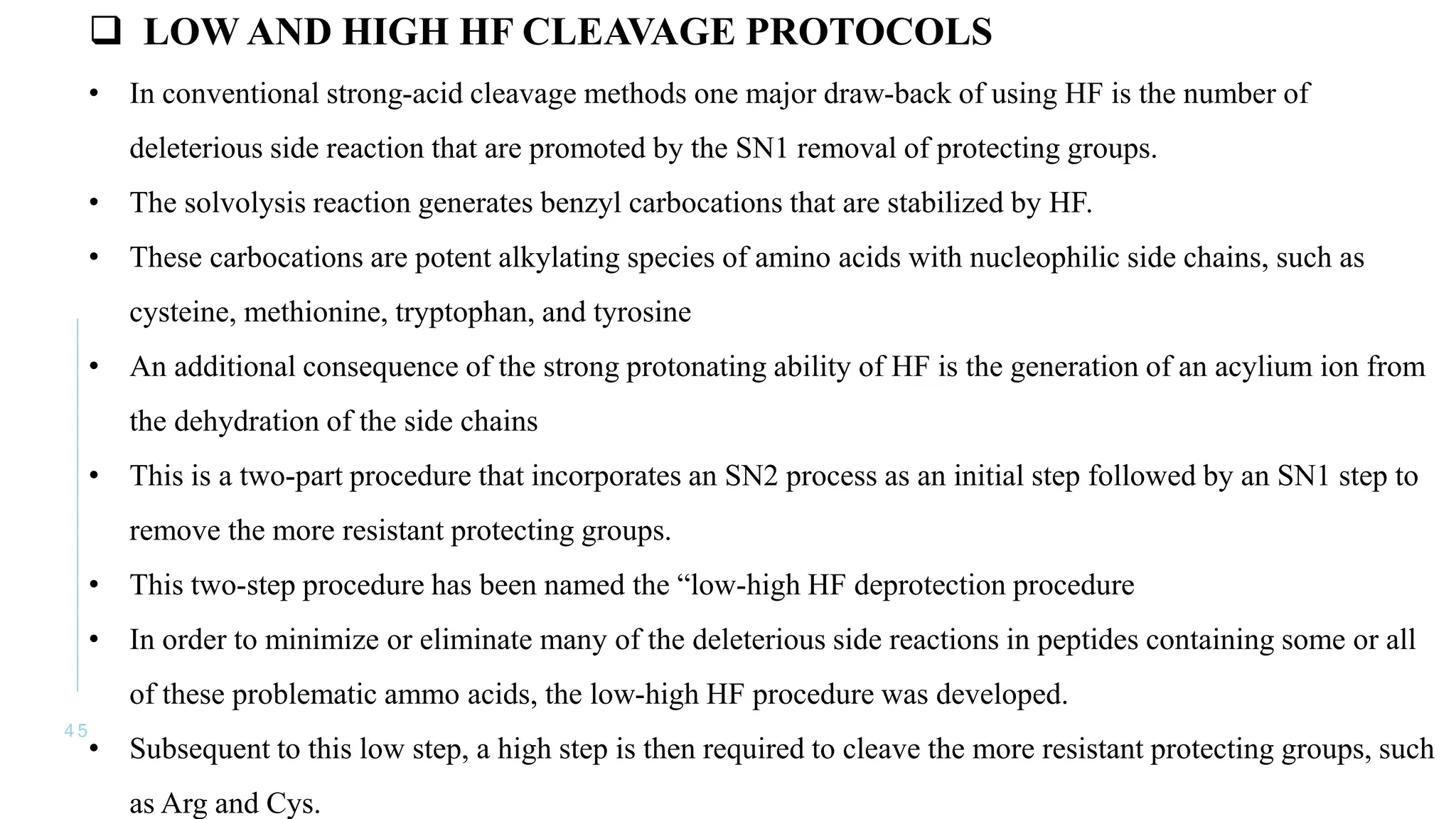 4 5
 LOW AND HIGH HF CLEAVAGE PROTOCOLS
• In conventional strong-acid cleavage methods one major draw-back of using HF is the number of
deleterious side reaction that are promoted by the SN1 removal of protecting groups.
• The solvolysis reaction generates benzyl carbocations that are stabilized by HF.
• These carbocations are potent alkylating species of amino acids with nucleophilic side chains, such as
cysteine, methionine, tryptophan, and tyrosine
• An additional consequence of the strong protonating ability of HF is the generation of an acylium ion from
the dehydration of the side chains
• This is a two-part procedure that incorporates an SN2 process as an initial step followed by an SN1 step to
remove the more resistant protecting groups.
• This two-step procedure has been named the “low-high HF deprotection procedure
• In order to minimize or eliminate many of the deleterious side reactions in peptides containing some or all
of these problematic ammo acids, the low-high HF procedure was developed.
• Subsequent to this low step, a high step is then required to cleave the more resistant protecting groups, such
as Arg and Cys.
 