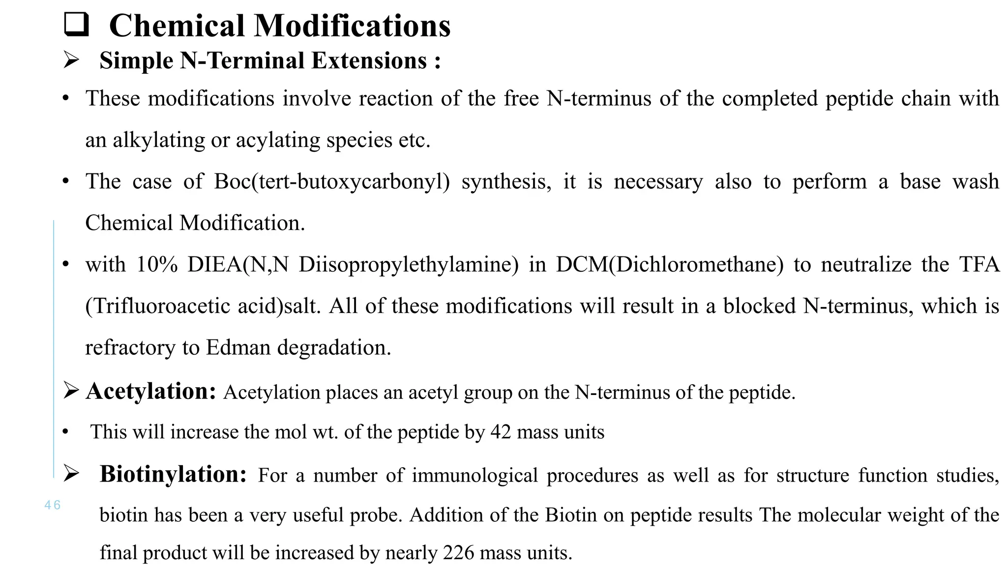4 6
 Chemical Modifications
 Simple N-Terminal Extensions :
• These modifications involve reaction of the free N-terminus of the completed peptide chain with
an alkylating or acylating species etc.
• The case of Boc(tert-butoxycarbonyl) synthesis, it is necessary also to perform a base wash
Chemical Modification.
• with 10% DIEA(N,N Diisopropylethylamine) in DCM(Dichloromethane) to neutralize the TFA
(Trifluoroacetic acid)salt. All of these modifications will result in a blocked N-terminus, which is
refractory to Edman degradation.
Acetylation: Acetylation places an acetyl group on the N-terminus of the peptide.
• This will increase the mol wt. of the peptide by 42 mass units
 Biotinylation: For a number of immunological procedures as well as for structure function studies,
biotin has been a very useful probe. Addition of the Biotin on peptide results The molecular weight of the
final product will be increased by nearly 226 mass units.
 