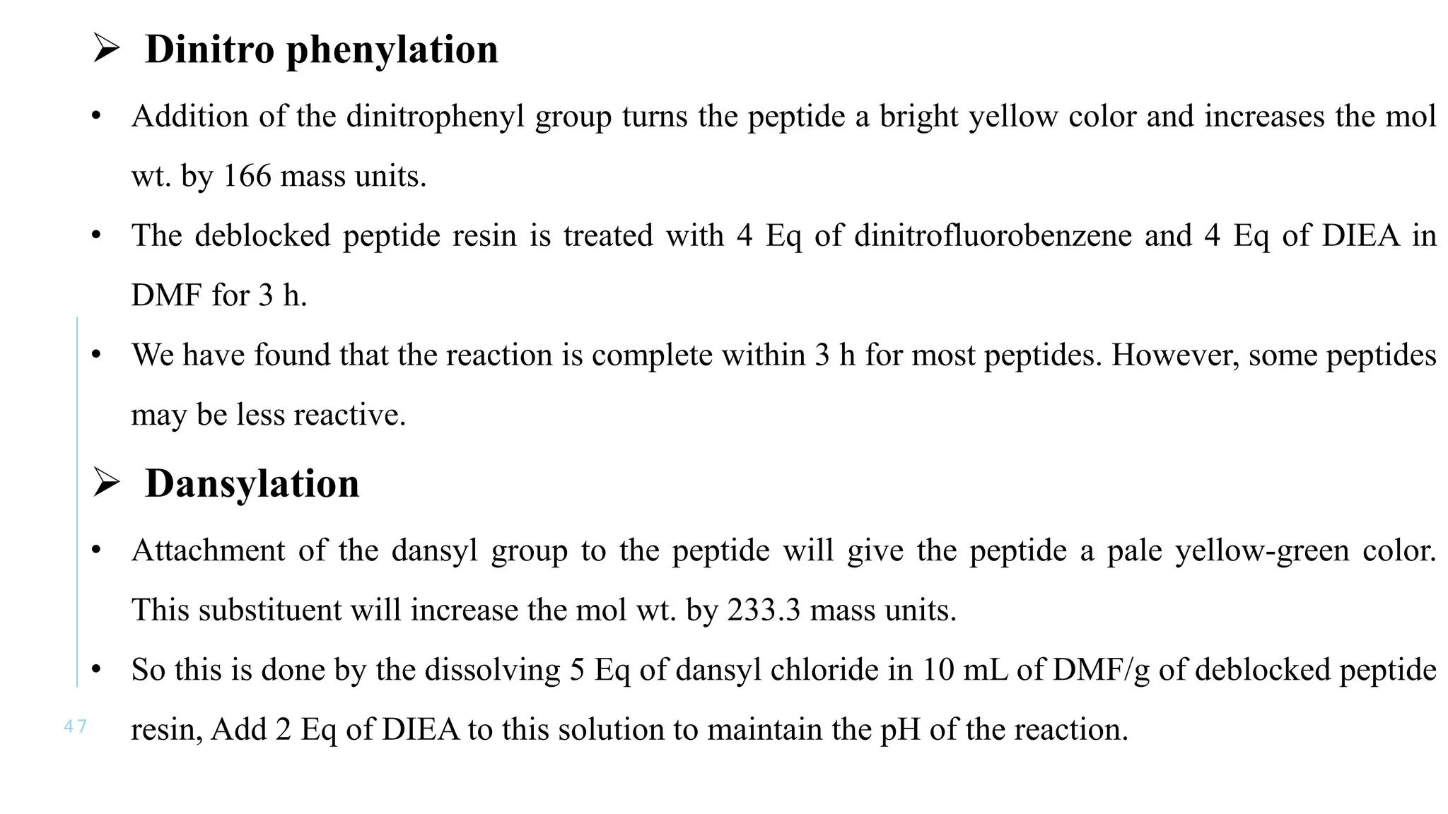 4 7
 Dinitro phenylation
• Addition of the dinitrophenyl group turns the peptide a bright yellow color and increases the mol
wt. by 166 mass units.
• The deblocked peptide resin is treated with 4 Eq of dinitrofluorobenzene and 4 Eq of DIEA in
DMF for 3 h.
• We have found that the reaction is complete within 3 h for most peptides. However, some peptides
may be less reactive.
 Dansylation
• Attachment of the dansyl group to the peptide will give the peptide a pale yellow-green color.
This substituent will increase the mol wt. by 233.3 mass units.
• So this is done by the dissolving 5 Eq of dansyl chloride in 10 mL of DMF/g of deblocked peptide
resin, Add 2 Eq of DIEA to this solution to maintain the pH of the reaction.
 