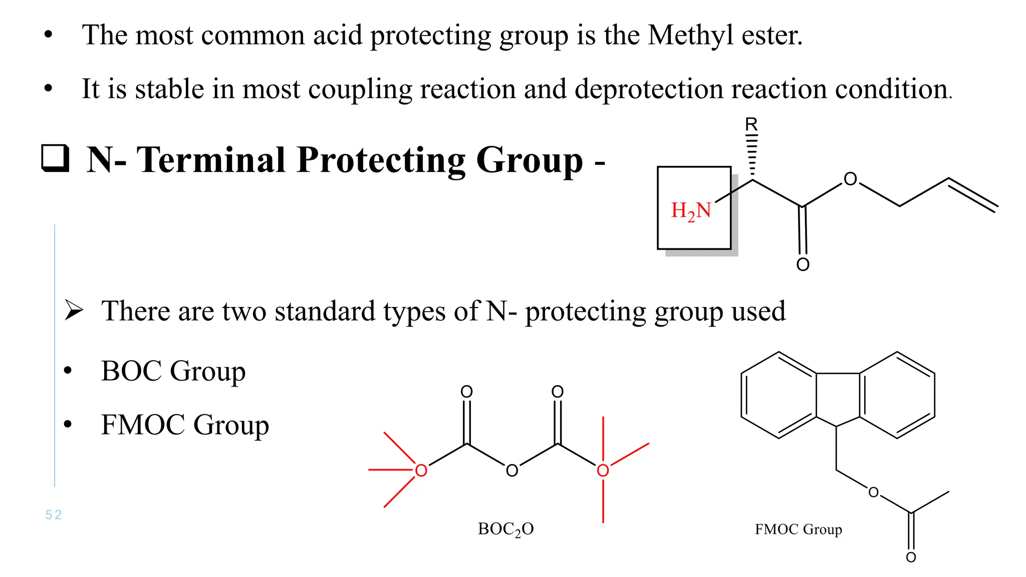 5 2
• The most common acid protecting group is the Methyl ester.
• It is stable in most coupling reaction and deprotection reaction condition.
 N- Terminal Protecting Group -
 There are two standard types of N- protecting group used
• BOC Group
• FMOC Group
 