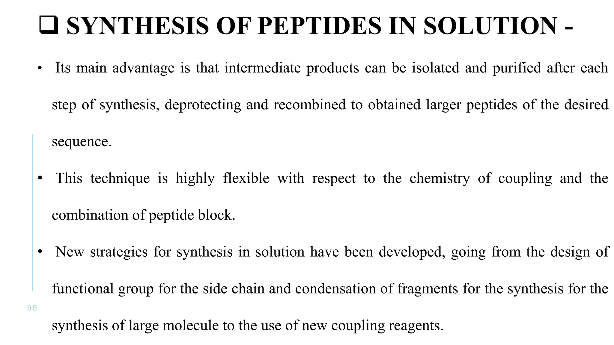 5 5
 SYNTHESIS OF PEPTIDES IN SOLUTION -
• Its main advantage is that intermediate products can be isolated and purified after each
step of synthesis, deprotecting and recombined to obtained larger peptides of the desired
sequence.
• This technique is highly flexible with respect to the chemistry of coupling and the
combination of peptide block.
• New strategies for synthesis in solution have been developed, going from the design of
functional group for the side chain and condensation of fragments for the synthesis for the
synthesis of large molecule to the use of new coupling reagents.
 