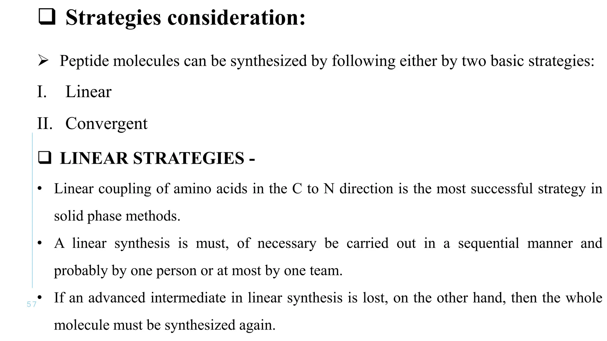 5 7
 Strategies consideration:
 Peptide molecules can be synthesized by following either by two basic strategies:
I. Linear
II. Convergent
 LINEAR STRATEGIES -
• Linear coupling of amino acids in the C to N direction is the most successful strategy in
solid phase methods.
• A linear synthesis is must, of necessary be carried out in a sequential manner and
probably by one person or at most by one team.
• If an advanced intermediate in linear synthesis is lost, on the other hand, then the whole
molecule must be synthesized again.
 