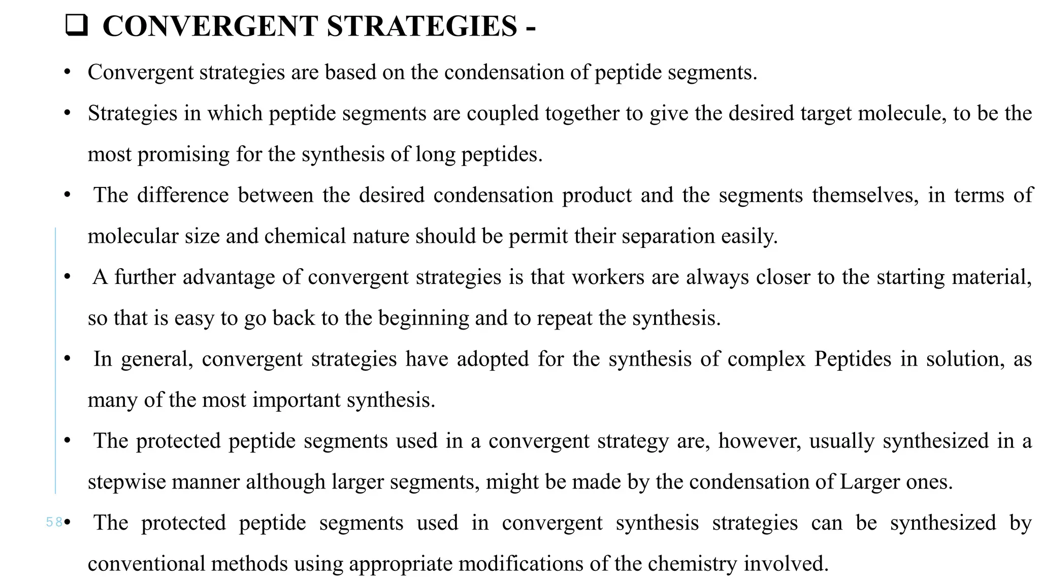 5 8
 CONVERGENT STRATEGIES -
• Convergent strategies are based on the condensation of peptide segments.
• Strategies in which peptide segments are coupled together to give the desired target molecule, to be the
most promising for the synthesis of long peptides.
• The difference between the desired condensation product and the segments themselves, in terms of
molecular size and chemical nature should be permit their separation easily.
• A further advantage of convergent strategies is that workers are always closer to the starting material,
so that is easy to go back to the beginning and to repeat the synthesis.
• In general, convergent strategies have adopted for the synthesis of complex Peptides in solution, as
many of the most important synthesis.
• The protected peptide segments used in a convergent strategy are, however, usually synthesized in a
stepwise manner although larger segments, might be made by the condensation of Larger ones.
• The protected peptide segments used in convergent synthesis strategies can be synthesized by
conventional methods using appropriate modifications of the chemistry involved.
 