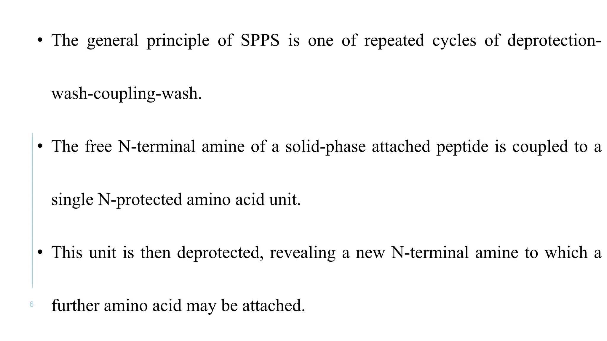 6
• The general principle of SPPS is one of repeated cycles of deprotection-
wash-coupling-wash.
• The free N-terminal amine of a solid-phase attached peptide is coupled to a
single N-protected amino acid unit.
• This unit is then deprotected, revealing a new N-terminal amine to which a
further amino acid may be attached.
 