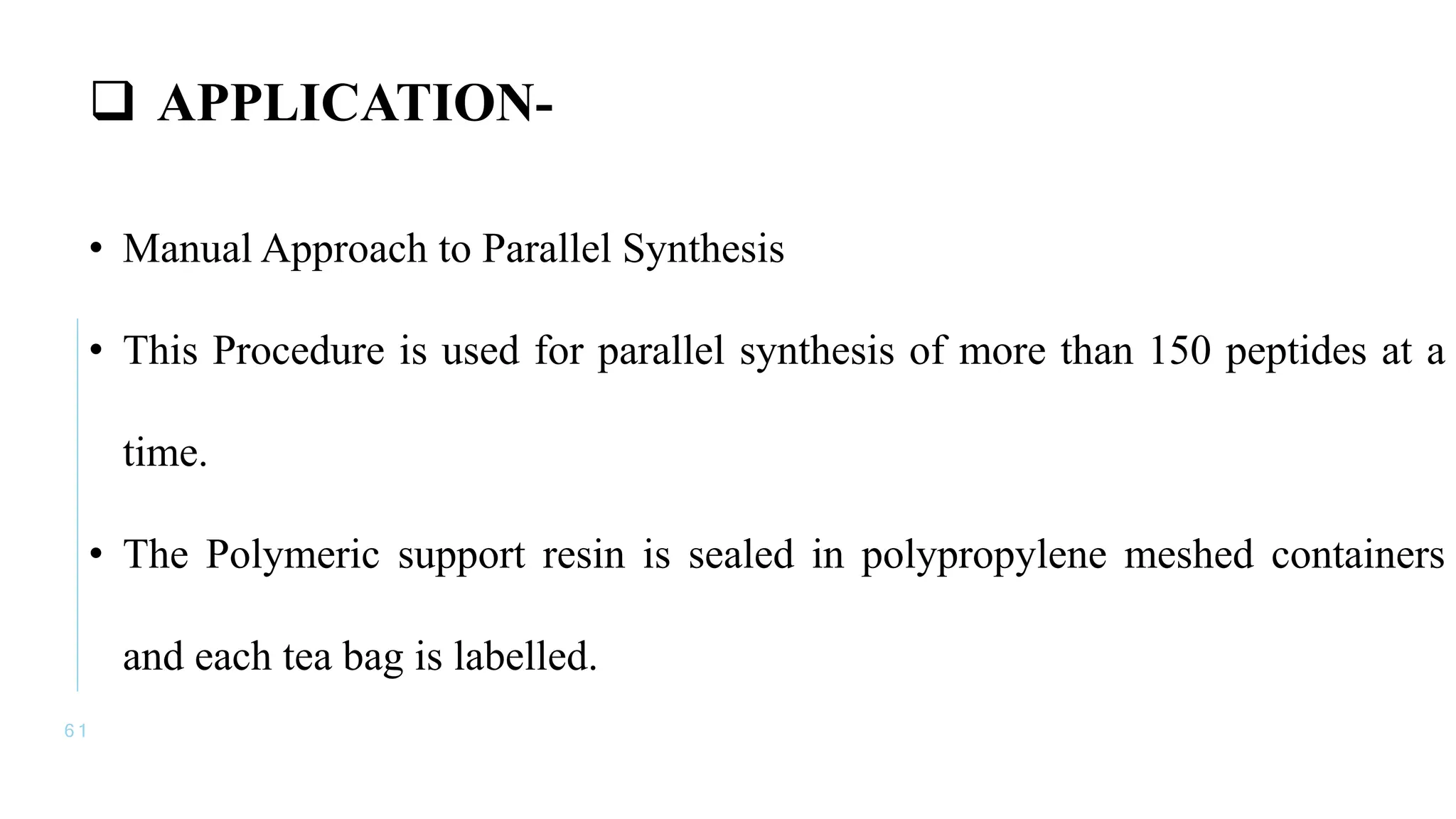 6 1
 APPLICATION-
• Manual Approach to Parallel Synthesis
• This Procedure is used for parallel synthesis of more than 150 peptides at a
time.
• The Polymeric support resin is sealed in polypropylene meshed containers
and each tea bag is labelled.
 