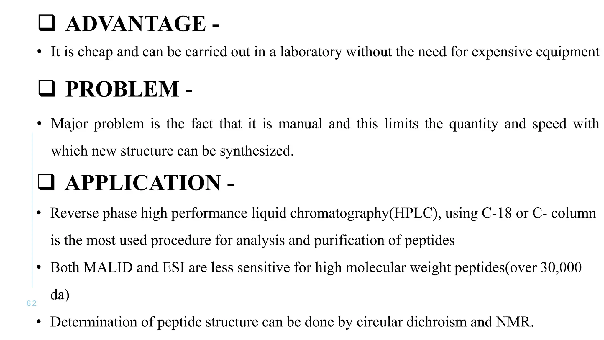 6 2
 ADVANTAGE -
• It is cheap and can be carried out in a laboratory without the need for expensive equipment
 PROBLEM -
• Major problem is the fact that it is manual and this limits the quantity and speed with
which new structure can be synthesized.
 APPLICATION -
• Reverse phase high performance liquid chromatography(HPLC), using C-18 or C- column
is the most used procedure for analysis and purification of peptides
• Both MALID and ESI are less sensitive for high molecular weight peptides(over 30,000
da)
• Determination of peptide structure can be done by circular dichroism and NMR.
 