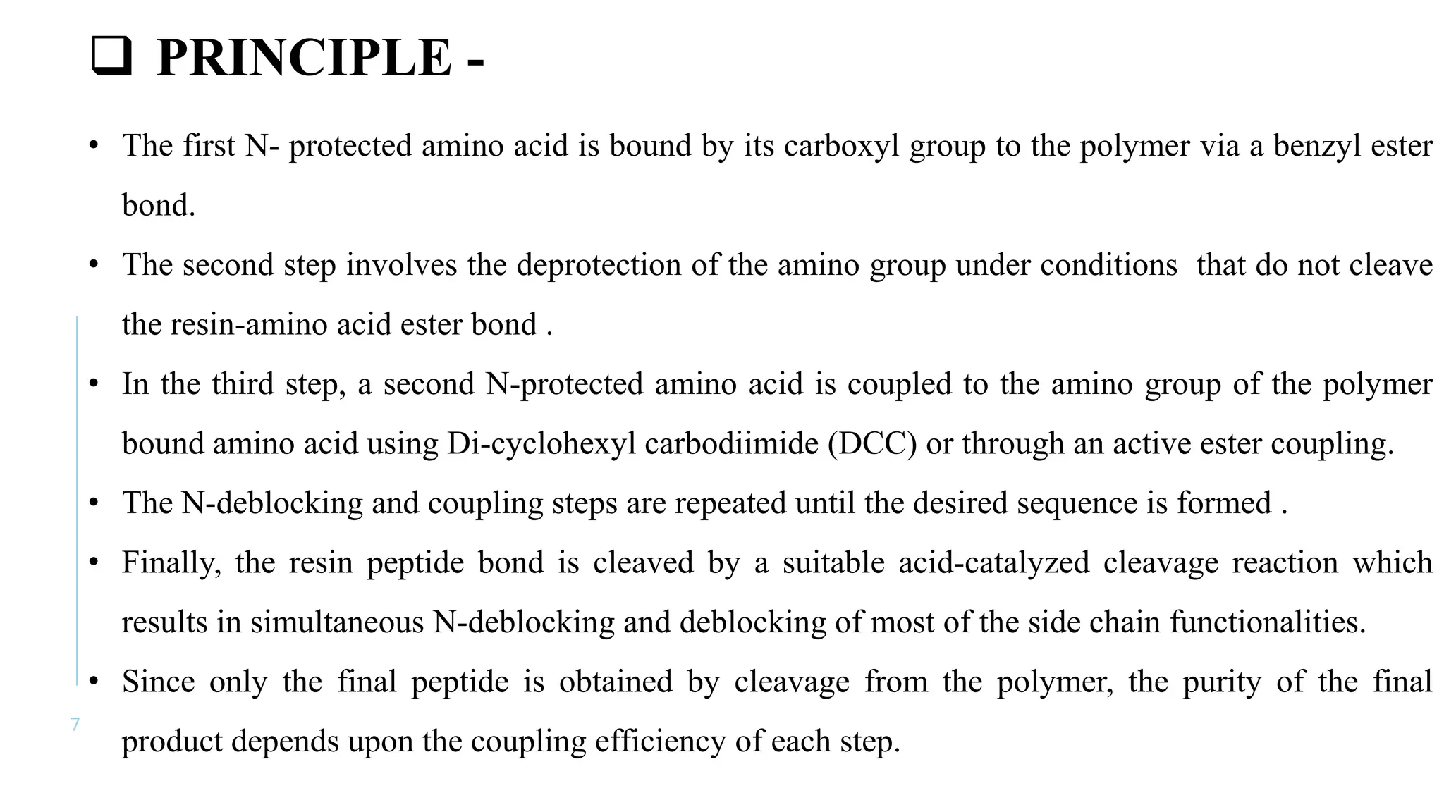 7
 PRINCIPLE -
• The first N- protected amino acid is bound by its carboxyl group to the polymer via a benzyl ester
bond.
• The second step involves the deprotection of the amino group under conditions that do not cleave
the resin-amino acid ester bond .
• In the third step, a second N-protected amino acid is coupled to the amino group of the polymer
bound amino acid using Di-cyclohexyl carbodiimide (DCC) or through an active ester coupling.
• The N-deblocking and coupling steps are repeated until the desired sequence is formed .
• Finally, the resin peptide bond is cleaved by a suitable acid-catalyzed cleavage reaction which
results in simultaneous N-deblocking and deblocking of most of the side chain functionalities.
• Since only the final peptide is obtained by cleavage from the polymer, the purity of the final
product depends upon the coupling efficiency of each step.
 