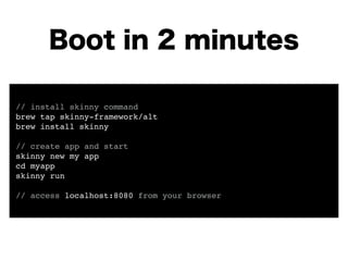 Boot in 2 minutes 
! 
// install skinny command! 
brew tap skinny-framework/alt! 
brew install skinny! 
! 
// create app and start! 
skinny new my app! 
cd myapp! 
skinny run! 
! 
// access localhost:8080 from your browser! 
 