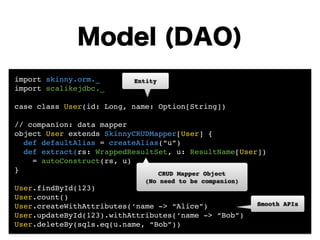 Model (DAO) 
import skinny.orm._! 
Entity 
import scalikejdbc._! 
! 
case class User(id: Long, name: Option[String])! 
! 
// companion: data mapper! 
object User extends SkinnyCRUDMapper[User] {! 
def defaultAlias = createAlias(“u”)! 
def extract(rs: WrappedResultSet, u: ResultName[User])! 
= autoConstruct(rs, u) 
}! 
CRUD Mapper Object! 
! 
(No need to be companion) 
User.findById(123)! 
User.count()! 
User.createWithAttributes(‘name -> “Alice”)! 
User.updateById(123).withAttributes(‘name -> “Bob”)! 
User.deleteBy(sqls.eq(u.name, “Bob”)) 
Smooth APIs 
 