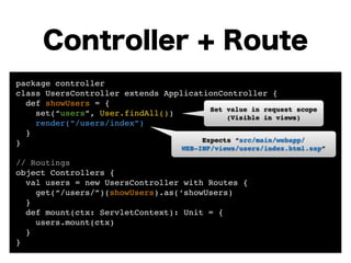 Controller + Route 
package controller! 
class UsersController extends ApplicationController {! 
def showUsers = {! 
set(“users”, User.findAll())! 
render(“/users/index”) 
} 
}! 
! 
// Routings! 
object Controllers {! 
Set value in request scope! 
(Visible in views) 
Expects “src/main/webapp/! 
WEB-INF/views/users/index.html.ssp” 
val users = new UsersController with Routes {! 
get(“/users/”)(showUsers).as(‘showUsers) 
}! 
def mount(ctx: ServletContext): Unit = {! 
users.mount(ctx)! 
} 
} 
 