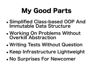 My Good Parts 
•Simplified Class-based OOP And 
Immutable Data Structure 
•Working On Problems Without 
Overkill Abstraction 
•Writing Tests Without Question 
•Keep Infrastructure Lightweight 
•No Surprises For Newcomer 
 
