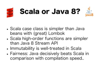 Scala or Java 8? 
• Scala case class is simpler than Java 
beans with (great) Lombok • Scala high-order functions are simpler 
than Java 8 Stream API • Immutability is well-treated in Scala • Fairness: Java decisively beats Scala in 
comparison with compilation speed.. 
 