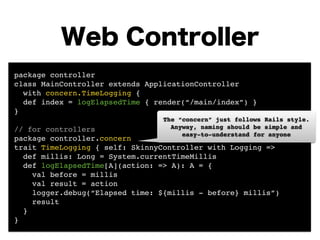 Web Controller 
package controller! 
class MainController extends ApplicationController ! 
with concern.TimeLogging {! 
def index = logElapsedTime { render(“/main/index”) }! 
}! 
! 
// for controllers! 
package controller.concern! 
trait TimeLogging { self: SkinnyController with Logging =>! 
The “concern” just follows Rails style. 
Anyway, naming should be simple and! 
easy-to-understand for anyone 
def millis: Long = System.currentTimeMillis ! 
def logElapsedTime[A](action: => A): A = {! 
val before = millis! 
val result = action! 
logger.debug(“Elapsed time: ${millis - before} millis”)! 
result 
}! 
} 
 