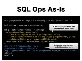 SQL Ops As-Is 
// A programmer belongs to a company and has several skills! 
! 
implicit val session = AutoSession! 
! 
val p: Option[Programmer] = withSQL {! 
I believe everybody can 
understand this code 
select.from(Programmer as p)! 
.leftJoin(Company as c).on(p.companyId, c.id)! 
.leftJoin(ProgrammerSkill as ps).on(ps.programmerId, p.id)! 
.leftJoin(Skill as s).on(ps.skillId, s.id)! 
.where.eq(p.id, 123).and.isNull(p.deletedAt)! 
}! 
.one(rs => Programmer(rs, p, c))! 
Extracts one-to-many 
.toMany(rs => Skill.opt(rs, s))! 
relationships here 
.map { (programmer, skills) => programmer.copy(skills = skills) }! 
.single! 
.apply() 
 