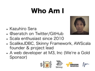Who Am I 
• Kazuhiro Sera • @seratch on Twitter/GitHub • Scala enthusiast since 2010 • ScalikeJDBC, Skinny Framework, AWScala 
founder & project lead • A web developer at M3, Inc (We’re a Gold 
Sponsor) 
 