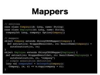 Mappers 
// entities! 
case class Company(id: Long, name: String)! 
case class Employee(id: Long, name: String,! 
companyId: Long, company: Option[Company])! 
! 
// mappers! 
object Company extends SkinnyCRUDMapper[Company] {! 
def extract(rs: WrappedResultSet, rn: ResultName[Company]) =! 
autoConstruct(rs, rn) 
}! 
object Employee extends SkinnyCRUDMapper[Employee] {! 
def extract(rs: WrappedResultSet, rn: ResultName[Employee]) =! 
autoConstruct(rs, rn, “company”)! 
// simple association definition! 
lazy val companyRef = belongsTo[Company](! 
Company, (e, c) => e.copy(company = c)) 
} 
 
